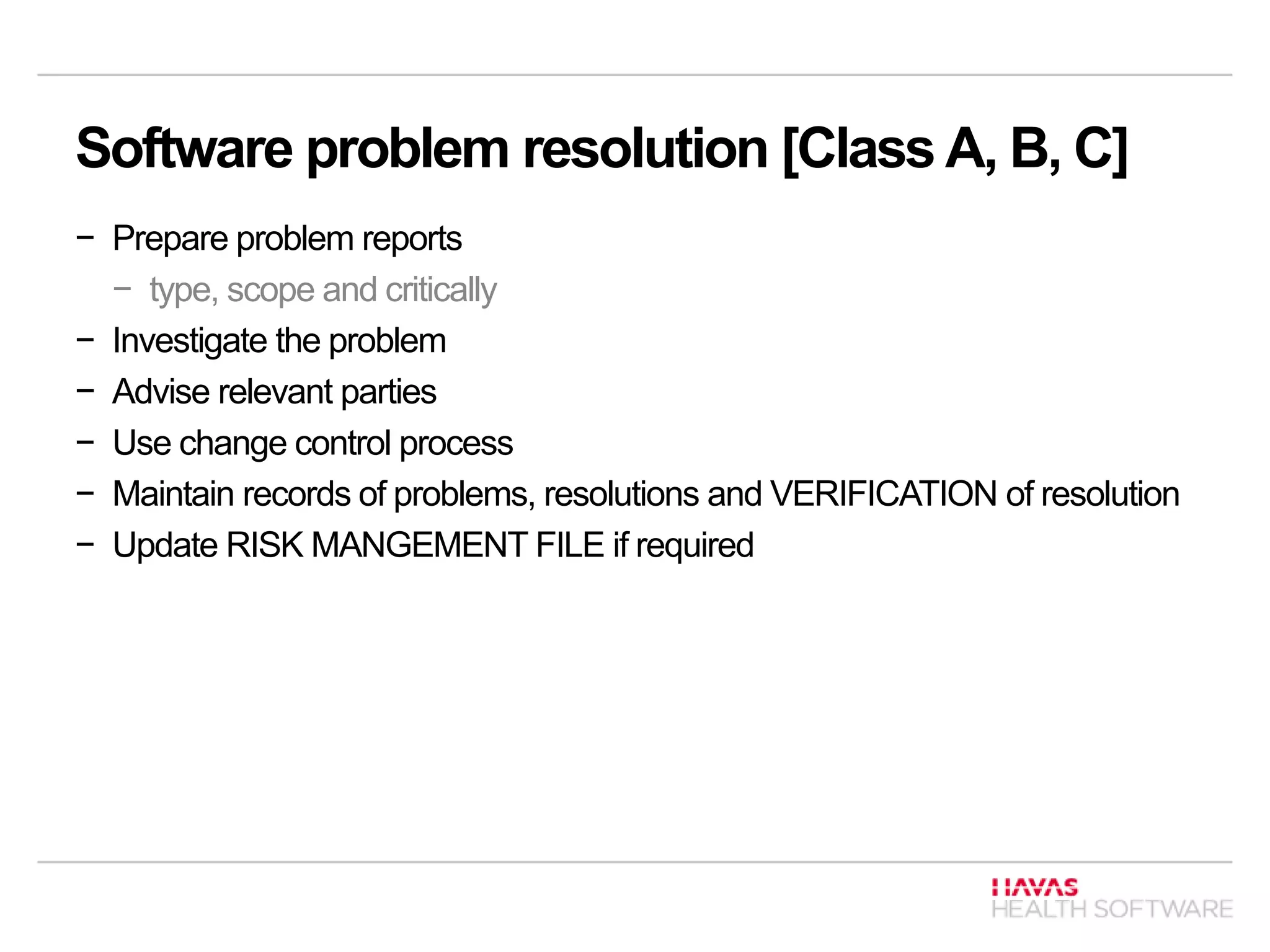 Software problem resolution [Class A, B, C]
− Prepare problem reports
− type, scope and critically
− Investigate the problem
− Advise relevant parties
− Use change control process
− Maintain records of problems, resolutions and VERIFICATION of resolution
− Update RISK MANGEMENT FILE if required
 