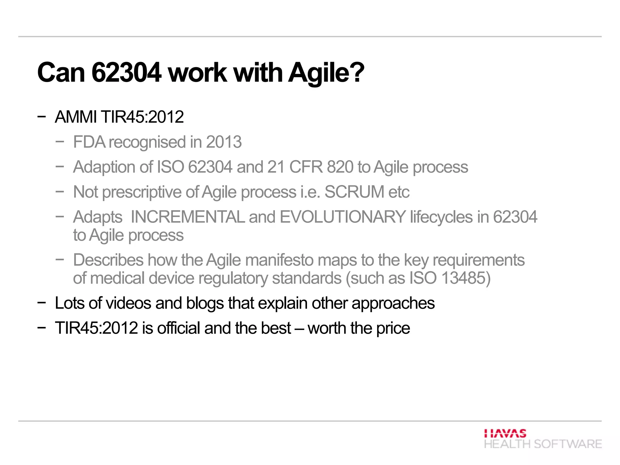 Can 62304 work withAgile?
− AMMI TIR45:2012
− FDArecognised in 2013
− Adaption of ISO 62304 and 21 CFR 820 toAgile process
− Not prescriptive ofAgile process i.e. SCRUM etc
− Adapts INCREMENTAL and EVOLUTIONARY lifecycles in 62304
toAgile process
− Describes how theAgile manifesto maps to the key requirements
of medical device regulatory standards (such as ISO 13485)
− Lots of videos and blogs that explain other approaches
− TIR45:2012 is official and the best – worth the price
 