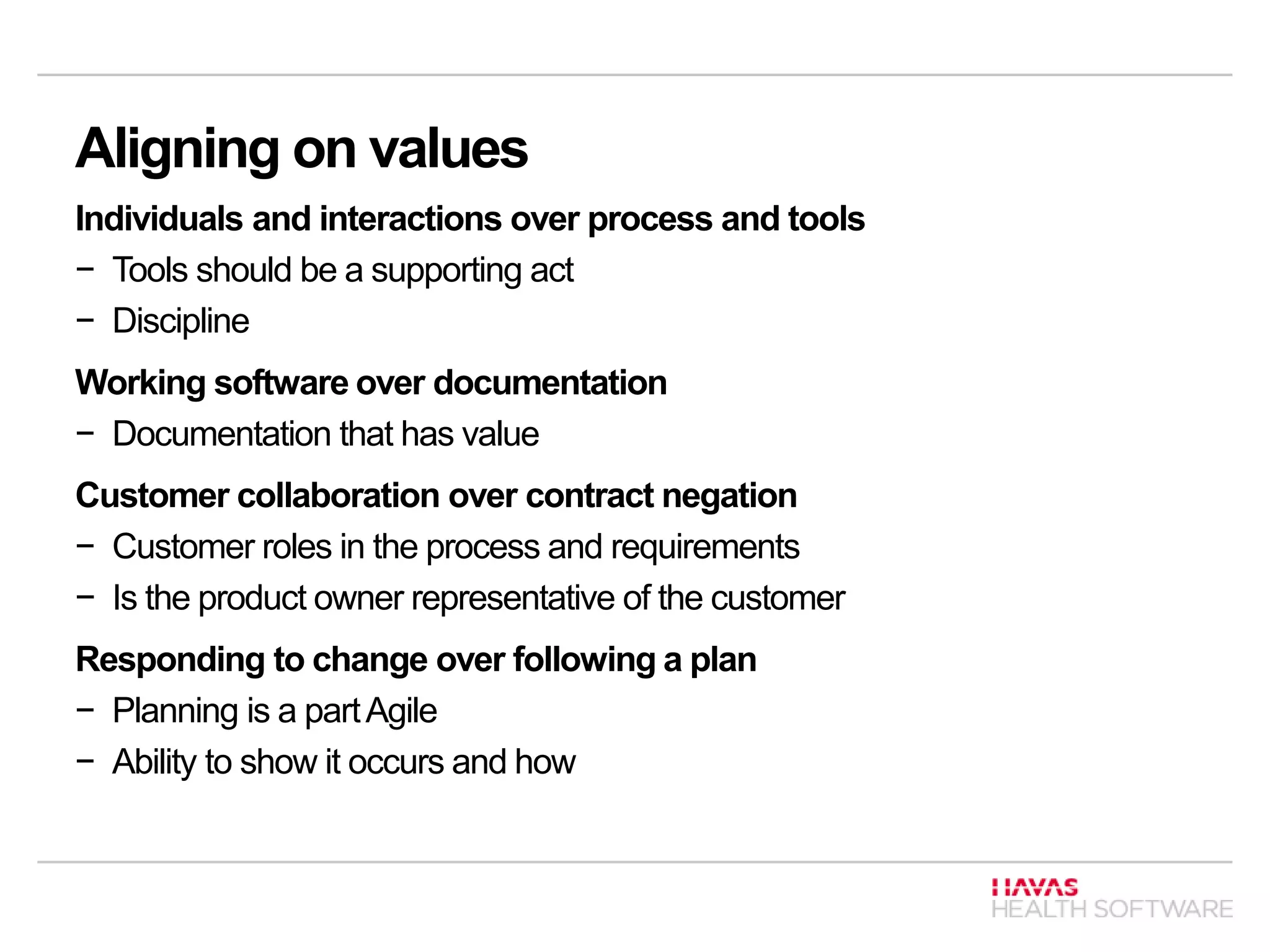 Aligning on values
Individuals and interactions over process and tools
− Tools should be a supporting act
− Discipline
Working software over documentation
− Documentation that has value
Customer collaboration over contract negation
− Customer roles in the process and requirements
− Is the product owner representative of the customer
Responding to change over following a plan
− Planning is a partAgile
− Ability to show it occurs and how
 