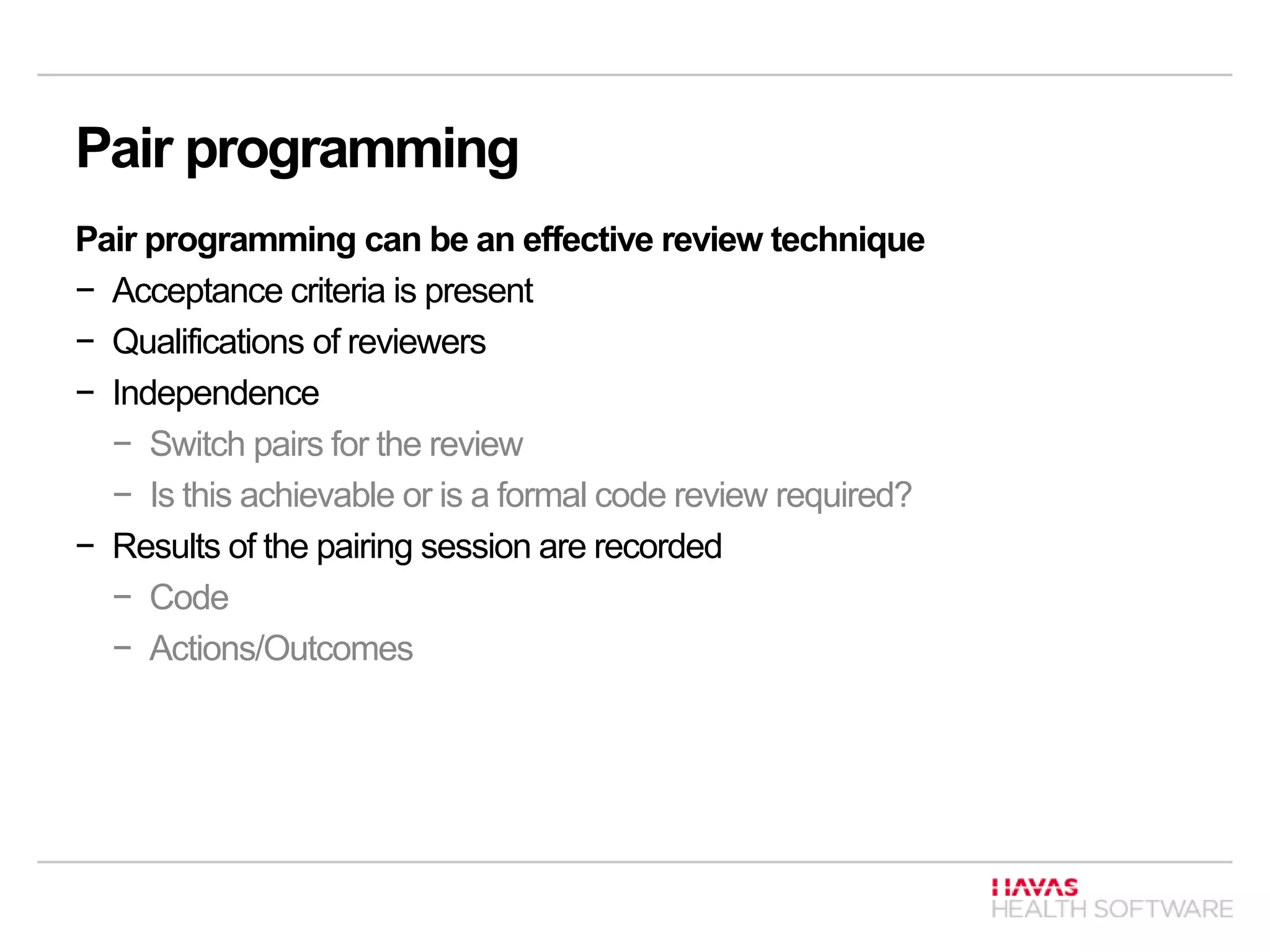 Pair programming
Pair programming can be an effective review technique
− Acceptance criteria is present
− Qualifications of reviewers
− Independence
− Switch pairs for the review
− Is this achievable or is a formal code review required?
− Results of the pairing session are recorded
− Code
− Actions/Outcomes
 