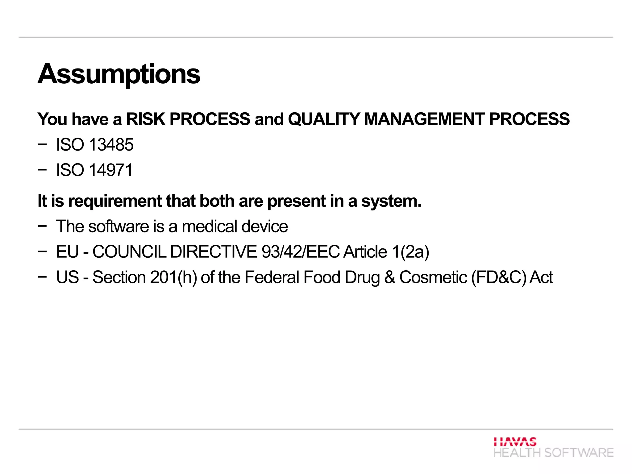 Assumptions
You have a RISK PROCESS and QUALITY MANAGEMENT PROCESS
− ISO 13485
− ISO 14971
It is requirement that both are present in a system.
− The software is a medical device
− EU - COUNCIL DIRECTIVE 93/42/EEC Article 1(2a)
− US - Section 201(h) of the Federal Food Drug & Cosmetic (FD&C)Act
 