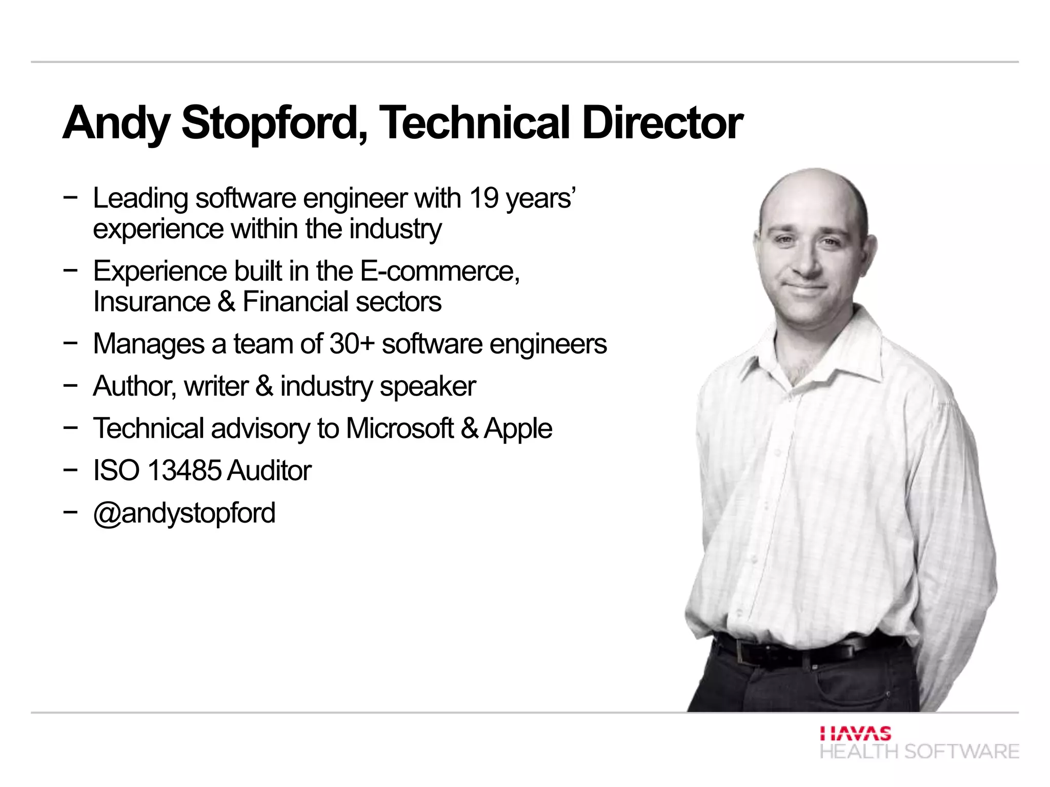 Andy Stopford, Technical Director
− Leading software engineer with 19 years’
experience within the industry
− Experience built in the E-commerce,
Insurance & Financial sectors
− Manages a team of 30+ software engineers
− Author, writer & industry speaker
− Technical advisory to Microsoft &Apple
− ISO 13485Auditor
− @andystopford
 