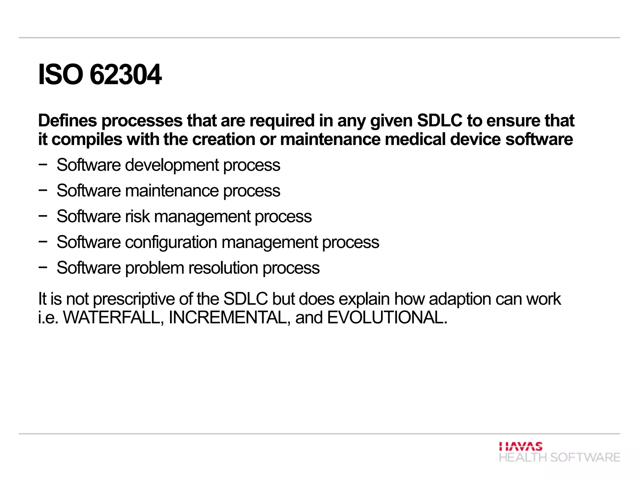 ISO 62304
Defines processes that are required in any given SDLC to ensure that
it compiles with the creation or maintenance medical device software
− Software development process
− Software maintenance process
− Software risk management process
− Software configuration management process
− Software problem resolution process
It is not prescriptive of the SDLC but does explain how adaption can work
i.e. WATERFALL, INCREMENTAL, and EVOLUTIONAL.
 