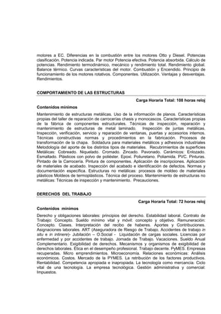 motores a EC. Diferencias en la combustión entre los motores Otto y Diesel. Potencias
clasificación. Potencia indicada. Par motor Potencia efectiva. Potencia absorbida. Cálculo de
potencias. Rendimiento termodinámico, mecánico y rendimiento total. Rendimiento global.
Balance térmico. Curvas características del motor. Combustión y Encendido. Principio de
funcionamiento de los motores rotativos. Componentes. Utilización. Ventajas y desventajas.
Rendimientos.
COMPORTAMIENTO DE LAS ESTRUCTURAS
Carga Horaria Total: 108 horas reloj
Contenidos mínimos
Mantenimiento de estructuras metálicas. Uso de la información de planos. Características
propias del taller de reparación de carrocerías chasis y monocascos. Características propias
de la fábrica de componentes estructurales. Técnicas de inspección, reparación y
mantenimiento de estructuras de metal laminado. Inspección de juntas metálicas.
Inspección, verificación, servicio y reparación de ventanas, puertas y accesorios internos.
Técnicas constructivas normas y procedimientos en la fabricación. Procesos de
transformación de la chapa. Soldadura para materiales metálicos y adhesivos industriales
Metodología del aporte de los distintos tipos de materiales. Recubrimientos de superficies
Metálicas: Cobreado. Niquelado. Cromado. Zincado. Pavonado. Cerámicos: Enlozado.
Esmaltado. Plásticos con polvo de poliéster. Epoxi. Poliuretano. Poliamida. PVC. Pinturas.
Pintado de la Carrocería. Pintura de componentes. Aplicación de inscripciones. Aplicación
de materiales de acabado. Inspección del acabado e identificación de defectos. Normas y
documentación específica. Estructuras no metálicas: procesos de moldeo de materiales
plásticos Moldeos de termoplásticos. Técnica del proceso. Mantenimiento de estructuras no
metálicas: Técnicas de inspección y mantenimiento. Precauciones.
DERECHOS DEL TRABAJO
Carga Horaria Total: 72 horas reloj
Contenidos mínimos
Derecho y obligaciones laborales: principios del derecho. Estabilidad laboral. Contrato de
Trabajo: Concepto. Sueldo mínimo vital y móvil: concepto y objetivo. Remuneración:
Concepto. Clases. Interpretación del recibo de haberes. Aportes y Contribuciones.
Asignaciones laborales. ART (Aseguradora de Riesgo de Trabajo. Accidentes de trabajo in
situ e in intinere)- Jubilación – O.Social - Liquidación de cargas sociales. Licencias por
enfermedad y por accidentes de trabajo. Jornada de Trabajo. Vacaciones. Sueldo Anual
Complementario. Exigibilidad de derechos. Mecanismos y organismos de exigibilidad de
derechos laborales. Ética en el desempeño profesional. Trabajo decente. PyMES. Empresas
recuperadas. Micro emprendimientos. Microeconomía. Relaciones económicas: Análisis
económicos. Costos. Mercado de la PYMES. La retribución de los factores productivos.
Rentabilidad. Competencia apropiada e inapropiada. La tecnología como mercancía. Ciclo
vital de una tecnología. La empresa tecnológica. Gestión administrativa y comercial:
Impuestos.
 