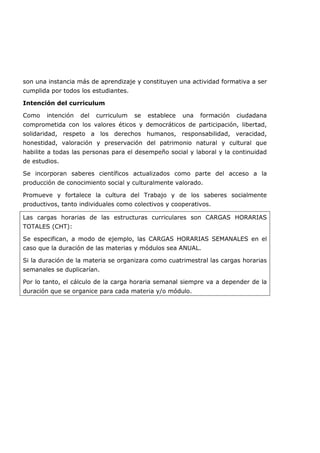 son una instancia más de aprendizaje y constituyen una actividad formativa a ser
cumplida por todos los estudiantes.
Intención del curriculum
Como intención del curriculum se establece una formación ciudadana
comprometida con los valores éticos y democráticos de participación, libertad,
solidaridad, respeto a los derechos humanos, responsabilidad, veracidad,
honestidad, valoración y preservación del patrimonio natural y cultural que
habilite a todas las personas para el desempeño social y laboral y la continuidad
de estudios.
Se incorporan saberes científicos actualizados como parte del acceso a la
producción de conocimiento social y culturalmente valorado.
Promueve y fortalece la cultura del Trabajo y de los saberes socialmente
productivos, tanto individuales como colectivos y cooperativos.
Las cargas horarias de las estructuras curriculares son CARGAS HORARIAS
TOTALES (CHT):
Se especifican, a modo de ejemplo, las CARGAS HORARIAS SEMANALES en el
caso que la duración de las materias y módulos sea ANUAL.
Si la duración de la materia se organizara como cuatrimestral las cargas horarias
semanales se duplicarían.
Por lo tanto, el cálculo de la carga horaria semanal siempre va a depender de la
duración que se organice para cada materia y/o módulo.
 