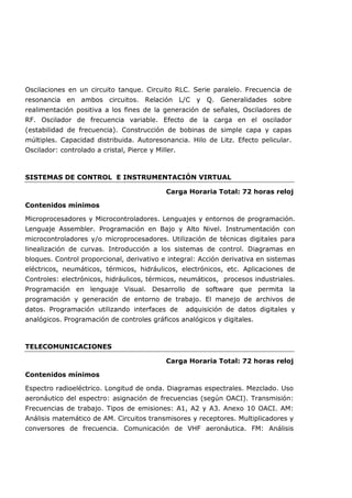 Oscilaciones en un circuito tanque. Circuito RLC. Serie paralelo. Frecuencia de
resonancia en ambos circuitos. Relación L/C y Q. Generalidades sobre
realimentación positiva a los fines de la generación de señales, Osciladores de
RF. Oscilador de frecuencia variable. Efecto de la carga en el oscilador
(estabilidad de frecuencia). Construcción de bobinas de simple capa y capas
múltiples. Capacidad distribuida. Autoresonancia. Hilo de Litz. Efecto pelicular.
Oscilador: controlado a cristal, Pierce y Miller.
SISTEMAS DE CONTROL E INSTRUMENTACIÓN VIRTUAL
Carga Horaria Total: 72 horas reloj
Contenidos mínimos
Microprocesadores y Microcontroladores. Lenguajes y entornos de programación.
Lenguaje Assembler. Programación en Bajo y Alto Nivel. Instrumentación con
microcontroladores y/o microprocesadores. Utilización de técnicas digitales para
linealización de curvas. Introducción a los sistemas de control. Diagramas en
bloques. Control proporcional, derivativo e integral: Acción derivativa en sistemas
eléctricos, neumáticos, térmicos, hidráulicos, electrónicos, etc. Aplicaciones de
Controles: electrónicos, hidráulicos, térmicos, neumáticos, procesos industriales.
Programación en lenguaje Visual. Desarrollo de software que permita la
programación y generación de entorno de trabajo. El manejo de archivos de
datos. Programación utilizando interfaces de adquisición de datos digitales y
analógicos. Programación de controles gráficos analógicos y digitales.
TELECOMUNICACIONES
Carga Horaria Total: 72 horas reloj
Contenidos mínimos
Espectro radioeléctrico. Longitud de onda. Diagramas espectrales. Mezclado. Uso
aeronáutico del espectro: asignación de frecuencias (según OACI). Transmisión:
Frecuencias de trabajo. Tipos de emisiones: A1, A2 y A3. Anexo 10 OACI. AM:
Análisis matemático de AM. Circuitos transmisores y receptores. Multiplicadores y
conversores de frecuencia. Comunicación de VHF aeronáutica. FM: Análisis
 