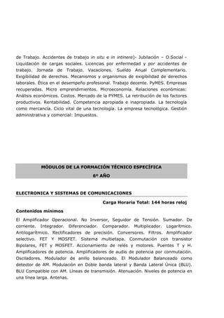 de Trabajo. Accidentes de trabajo in situ e in intinere)- Jubilación – O.Social -
Liquidación de cargas sociales. Licencias por enfermedad y por accidentes de
trabajo. Jornada de Trabajo. Vacaciones. Sueldo Anual Complementario.
Exigibilidad de derechos. Mecanismos y organismos de exigibilidad de derechos
laborales. Ética en el desempeño profesional. Trabajo decente. PyMES. Empresas
recuperadas. Micro emprendimientos. Microeconomía. Relaciones económicas:
Análisis económicos. Costos. Mercado de la PYMES. La retribución de los factores
productivos. Rentabilidad. Competencia apropiada e inapropiada. La tecnología
como mercancía. Ciclo vital de una tecnología. La empresa tecnológica. Gestión
administrativa y comercial: Impuestos.
MÓDULOS DE LA FORMACIÓN TÉCNICO ESPECÍFICA
6º AÑO
ELECTRONICA Y SISTEMAS DE COMUNICACIONES
Carga Horaria Total: 144 horas reloj
Contenidos mínimos
El Amplificador Operacional. No Inversor, Seguidor de Tensión. Sumador. De
corriente. Integrador. Diferenciador. Comparador. Multiplicador. Logarítmico.
Antilogarítmico. Rectificadores de precisión. Conversores. Filtros. Amplificador
selectivo. FET Y MOSFET. Sistema multietapa. Conmutación con transistor
Bipolares, FET y MOSFET. Accionamiento de relés y motores. Puentes T y H.
Amplificadores de potencia. Amplificadores de audio de potencia por conmutación.
Osciladores. Modulador de anillo balanceado. El Modulador Balanceado como
detector de AM. Modulación en Doble banda lateral y Banda Lateral Única (BLU).
BLU Compatible con AM. Líneas de transmisión. Atenuación. Niveles de potencia en
una línea larga. Antenas.
 