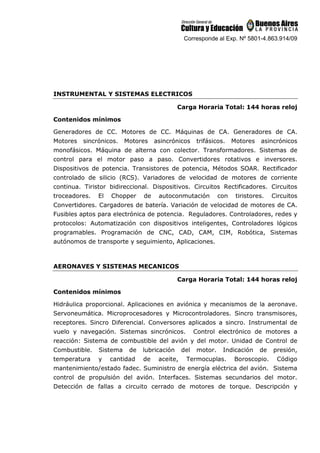 Corresponde al Exp. Nº 5801-4.863.914/09
INSTRUMENTAL Y SISTEMAS ELECTRICOS
Carga Horaria Total: 144 horas reloj
Contenidos mínimos
Generadores de CC. Motores de CC. Máquinas de CA. Generadores de CA.
Motores sincrónicos. Motores asincrónicos trifásicos. Motores asincrónicos
monofásicos. Máquina de alterna con colector. Transformadores. Sistemas de
control para el motor paso a paso. Convertidores rotativos e inversores.
Dispositivos de potencia. Transistores de potencia, Métodos SOAR. Rectificador
controlado de silicio (RCS). Variadores de velocidad de motores de corriente
continua. Tiristor bidireccional. Dispositivos. Circuitos Rectificadores. Circuitos
troceadores. El Chopper de autoconmutación con tiristores. Circuitos
Convertidores. Cargadores de batería. Variación de velocidad de motores de CA.
Fusibles aptos para electrónica de potencia. Reguladores. Controladores, redes y
protocolos: Automatización con dispositivos inteligentes, Controladores lógicos
programables. Programación de CNC, CAD, CAM, CIM, Robótica, Sistemas
autónomos de transporte y seguimiento, Aplicaciones.
AERONAVES Y SISTEMAS MECANICOS
Carga Horaria Total: 144 horas reloj
Contenidos mínimos
Hidráulica proporcional. Aplicaciones en aviónica y mecanismos de la aeronave.
Servoneumática. Microprocesadores y Microcontroladores. Sincro transmisores,
receptores. Sincro Diferencial. Conversores aplicados a sincro. Instrumental de
vuelo y navegación. Sistemas sincrónicos. Control electrónico de motores a
reacción: Sistema de combustible del avión y del motor. Unidad de Control de
Combustible. Sistema de lubricación del motor. Indicación de presión,
temperatura y cantidad de aceite, Termocuplas. Boroscopio. Código
mantenimiento/estado fadec. Suministro de energía eléctrica del avión. Sistema
control de propulsión del avión. Interfaces. Sistemas secundarios del motor.
Detección de fallas a circuito cerrado de motores de torque. Descripción y
 