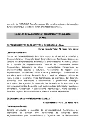 operación de IVDT/RVDT. Transformadores diferenciales variables. Auto pruebas
durante el arranque y corte del motor. Interfaces fadec/motor.
MÓDULOS DE LA FORMACIÓN CIENTÍFICO TECNOLÓGICO
7º AÑO
EMPRENDIMIENTOS PRODUCTIVOS Y DESARROLLO LOCAL
Carga Horaria Total: 72 horas reloj anual
Contenidos mínimos
Teorías del Emprendedorismo. Emprendedorismo social, cultural y tecnológico.
Emprendedorismo y Desarrollo Local. Emprendimientos Familiares. Nociones de
Derecho para Emprendedores. Finanzas para Emprendedores. Marketing. Calidad
en la Gestión de emprendimientos. Técnicas de Comunicación. Actitud
Emprendedora. Laboratorio de ideas y oportunidades. Planeamiento de
emprendimientos sociales y culturales. Planeamiento de negocios para
emprendedores. Incubadoras: Social; Cultural y Tecnológica. El Desarrollo en
una etapa post-neoliberal. Desarrollo local y territorio: clusters, cadenas de
valor, locales y regionales. Polos tecnológicos. La promoción del desarrollo
económico local, estrategias y herramientas: la planificación estratégica
participativa, las agencias de desarrollo, las incubadoras de empresas y los
microemprendimientos. Desarrollo rural, sustentabilidad del modelo y cuestiones
ambientales. Cooperación y asociativismo intermunicipal, micro regiones y
desarrollo regional. El análisis de casos y la evaluación de experiencias.
ORGANIZACIONES Y OPERACIONES AÉREAS
Carga Horaria Total: 108 horas reloj
Contenidos mínimos
Derecho aeronáutico y requisitos de aeronavegabilidad. Reglamentos de
operaciones de aviación civil. Operaciones de transporte aéreo.
Reglamentaciones para mantenimiento y Organizaciones de Mantenimiento
 
