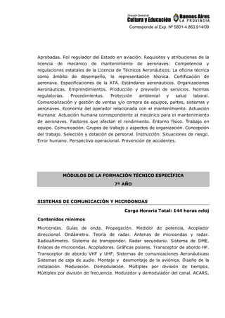 Corresponde al Exp. Nº 5801-4.863.914/09
Aprobadas. Rol regulador del Estado en aviación. Requisitos y atribuciones de la
licencia de mecánico de mantenimiento de aeronaves: Competencia y
regulaciones estatales de la Licencia de Técnicos Aeronáuticos. La oficina técnica
como ámbito de desempeño, la representación técnica. Certificación de
aeronave. Especificaciones de la ATA. Estándares aeronáuticos. Organizaciones
Aeronáuticas. Emprendimientos. Producción y previsión de servicios. Normas
regulatorias. Procedimientos. Protección ambiental y salud laboral.
Comercialización y gestión de ventas y/o compra de equipos, partes, sistemas y
aeronaves. Economía del operador relacionada con el mantenimiento. Actuación
Humana: Actuación humana correspondiente al mecánico para el mantenimiento
de aeronaves. Factores que afectan el rendimiento. Entorno físico. Trabajo en
equipo. Comunicación. Grupos de trabajo y aspectos de organización. Concepción
del trabajo. Selección y dotación de personal. Instrucción. Situaciones de riesgo.
Error humano. Perspectiva operacional. Prevención de accidentes.
MÓDULOS DE LA FORMACIÓN TÉCNICO ESPECÍFICA
7º AÑO
SISTEMAS DE COMUNICACIÓN Y MICROONDAS
Carga Horaria Total: 144 horas reloj
Contenidos mínimos
Microondas. Guías de onda. Propagación. Medidor de potencia, Acoplador
direccional. Ondámetro. Teoría de radar. Antenas de microondas y radar.
Radioaltímetro. Sistema de transponder. Radar secundario. Sistema de DME.
Enlaces de microondas. Acopladores. Gráficas polares. Transceptor de abordo HF.
Transceptor de abordo VHF y UHF. Sistemas de comunicaciones Aeronáuticas:
Sistemas de caja de audio. Montaje y desmontaje de la aviónica. Diseño de la
instalación. Modulación. Demodulación. Múltiplex por división de tiempos.
Múltiplex por división de frecuencia. Modulador y demodulador del canal. ACARS,
 