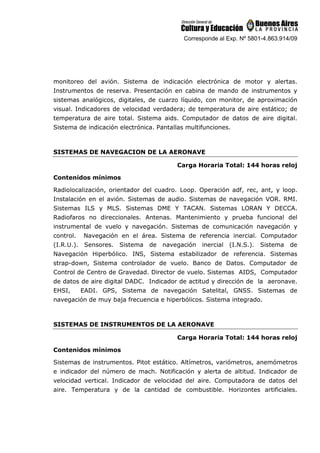 Corresponde al Exp. Nº 5801-4.863.914/09
monitoreo del avión. Sistema de indicación electrónica de motor y alertas.
Instrumentos de reserva. Presentación en cabina de mando de instrumentos y
sistemas analógicos, digitales, de cuarzo líquido, con monitor, de aproximación
visual. Indicadores de velocidad verdadera; de temperatura de aire estático; de
temperatura de aire total. Sistema aids. Computador de datos de aire digital.
Sistema de indicación electrónica. Pantallas multifunciones.
SISTEMAS DE NAVEGACION DE LA AERONAVE
Carga Horaria Total: 144 horas reloj
Contenidos mínimos
Radiolocalización, orientador del cuadro. Loop. Operación adf, rec, ant, y loop.
Instalación en el avión. Sistemas de audio. Sistemas de navegación VOR. RMI.
Sistemas ILS y MLS. Sistemas DME Y TACAN. Sistemas LORAN Y DECCA.
Radiofaros no direccionales. Antenas. Mantenimiento y prueba funcional del
instrumental de vuelo y navegación. Sistemas de comunicación navegación y
control. Navegación en el área. Sistema de referencia inercial. Computador
(I.R.U.). Sensores. Sistema de navegación inercial (I.N.S.). Sistema de
Navegación Hiperbólico. INS, Sistema estabilizador de referencia. Sistemas
strap-down, Sistema controlador de vuelo. Banco de Datos. Computador de
Control de Centro de Gravedad. Director de vuelo. Sistemas AIDS, Computador
de datos de aire digital DADC. Indicador de actitud y dirección de la aeronave.
EHSI, EADI. GPS, Sistema de navegación Satelital, GNSS. Sistemas de
navegación de muy baja frecuencia e hiperbólicos. Sistema integrado.
SISTEMAS DE INSTRUMENTOS DE LA AERONAVE
Carga Horaria Total: 144 horas reloj
Contenidos mínimos
Sistemas de instrumentos. Pitot estático. Altímetros, variómetros, anemómetros
e indicador del número de mach. Notificación y alerta de altitud. Indicador de
velocidad vertical. Indicador de velocidad del aire. Computadora de datos del
aire. Temperatura y de la cantidad de combustible. Horizontes artificiales.
 
