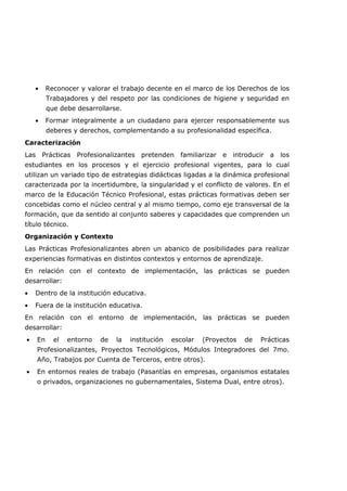 • Reconocer y valorar el trabajo decente en el marco de los Derechos de los
Trabajadores y del respeto por las condiciones de higiene y seguridad en
que debe desarrollarse.
• Formar integralmente a un ciudadano para ejercer responsablemente sus
deberes y derechos, complementando a su profesionalidad específica.
Caracterización
Las Prácticas Profesionalizantes pretenden familiarizar e introducir a los
estudiantes en los procesos y el ejercicio profesional vigentes, para lo cual
utilizan un variado tipo de estrategias didácticas ligadas a la dinámica profesional
caracterizada por la incertidumbre, la singularidad y el conflicto de valores. En el
marco de la Educación Técnico Profesional, estas prácticas formativas deben ser
concebidas como el núcleo central y al mismo tiempo, como eje transversal de la
formación, que da sentido al conjunto saberes y capacidades que comprenden un
título técnico.
Organización y Contexto
Las Prácticas Profesionalizantes abren un abanico de posibilidades para realizar
experiencias formativas en distintos contextos y entornos de aprendizaje.
En relación con el contexto de implementación, las prácticas se pueden
desarrollar:
• Dentro de la institución educativa.
• Fuera de la institución educativa.
En relación con el entorno de implementación, las prácticas se pueden
desarrollar:
• En el entorno de la institución escolar (Proyectos de Prácticas
Profesionalizantes, Proyectos Tecnológicos, Módulos Integradores del 7mo.
Año, Trabajos por Cuenta de Terceros, entre otros).
• En entornos reales de trabajo (Pasantías en empresas, organismos estatales
o privados, organizaciones no gubernamentales, Sistema Dual, entre otros).
 