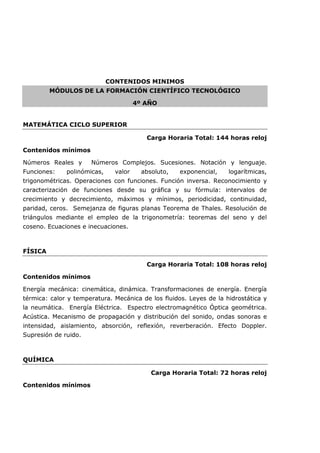 CONTENIDOS MINIMOS
MÓDULOS DE LA FORMACIÓN CIENTÍFICO TECNOLÓGICO
4º AÑO
MATEMÁTICA CICLO SUPERIOR
Carga Horaria Total: 144 horas reloj
Contenidos mínimos
Números Reales y Números Complejos. Sucesiones. Notación y lenguaje.
Funciones: polinómicas, valor absoluto, exponencial, logarítmicas,
trigonométricas. Operaciones con funciones. Función inversa. Reconocimiento y
caracterización de funciones desde su gráfica y su fórmula: intervalos de
crecimiento y decrecimiento, máximos y mínimos, periodicidad, continuidad,
paridad, ceros. Semejanza de figuras planas Teorema de Thales. Resolución de
triángulos mediante el empleo de la trigonometría: teoremas del seno y del
coseno. Ecuaciones e inecuaciones.
FÍSICA
Carga Horaria Total: 108 horas reloj
Contenidos mínimos
Energía mecánica: cinemática, dinámica. Transformaciones de energía. Energía
térmica: calor y temperatura. Mecánica de los fluidos. Leyes de la hidrostática y
la neumática. Energía Eléctrica. Espectro electromagnético Óptica geométrica.
Acústica. Mecanismo de propagación y distribución del sonido, ondas sonoras e
intensidad, aislamiento, absorción, reflexión, reverberación. Efecto Doppler.
Supresión de ruido.
QUÍMICA
Carga Horaria Total: 72 horas reloj
Contenidos mínimos
 