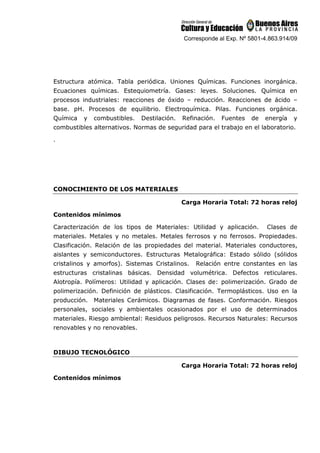 Corresponde al Exp. Nº 5801-4.863.914/09
Estructura atómica. Tabla periódica. Uniones Químicas. Funciones inorgánica.
Ecuaciones químicas. Estequiometría. Gases: leyes. Soluciones. Química en
procesos industriales: reacciones de óxido – reducción. Reacciones de ácido –
base. pH. Procesos de equilibrio. Electroquímica. Pilas. Funciones orgánica.
Química y combustibles. Destilación. Refinación. Fuentes de energía y
combustibles alternativos. Normas de seguridad para el trabajo en el laboratorio.
.
CONOCIMIENTO DE LOS MATERIALES
Carga Horaria Total: 72 horas reloj
Contenidos mínimos
Caracterización de los tipos de Materiales: Utilidad y aplicación. Clases de
materiales. Metales y no metales. Metales ferrosos y no ferrosos. Propiedades.
Clasificación. Relación de las propiedades del material. Materiales conductores,
aislantes y semiconductores. Estructuras Metalográfica: Estado sólido (sólidos
cristalinos y amorfos). Sistemas Cristalinos. Relación entre constantes en las
estructuras cristalinas básicas. Densidad volumétrica. Defectos reticulares.
Alotropía. Polímeros: Utilidad y aplicación. Clases de: polimerización. Grado de
polimerización. Definición de plásticos. Clasificación. Termoplásticos. Uso en la
producción. Materiales Cerámicos. Diagramas de fases. Conformación. Riesgos
personales, sociales y ambientales ocasionados por el uso de determinados
materiales. Riesgo ambiental: Residuos peligrosos. Recursos Naturales: Recursos
renovables y no renovables.
DIBUJO TECNOLÓGICO
Carga Horaria Total: 72 horas reloj
Contenidos mínimos
 