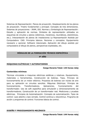 Sistemas de Representación: Planos de proyección. Desplazamiento de los planos
de proyección. Triedro fundamental y principal. Concepto de tres dimensiones.
Sistemas de proyecciones - IRAM, ISO. Normas y Simbología de Representación:
Estudio y aplicación de normas. Símbolos de representación utilizados en
esquemas de circuitos y planos (eléctricos, mecánicos, neumáticos, electrónicos,
etc.). Interpretación de planos de instalaciones La Representación Asistida por
Computadora: CAD. Principios básicos. Nociones y conceptos. Equipamiento
necesario y opcional. Software relacionado. Aplicación del dibujo asistido por
computadora al dibujo de planos, perspectivas explotadas, etc.
MÓDULOS DE LA FORMACIÓN TÉCNICO ESPECÍFICA
4º AÑO
MÁQUINAS ELÉTRICAS Y AUTOMATISMOS
Carga Horaria Total: 144 horas reloj
Contenidos mínimos
Técnicas vinculadas a maquinas eléctricas estáticas y rotativas. Equipamiento,
materiales y herramientas. Construcción de bobinas. Tipos. Principio de
funcionamiento de un motor eléctrico. Proyectos de bobinas con núcleo de aire
para su aplicación en circuitos sencillos. Máquinas Eléctricas: Principio de
funcionamiento. Transformadores. Aplicaciones. Funcionamiento del
transformador. Uso de soft específico para simulación y dimensionamiento de
transformadores. Construcción de un transformador real. Mediciones y pruebas
eléctricas. Principios de Automatización: Concepto de automatización. Tipos de
control: Lazo abierto y lazo cerrado. Control continuo y discontinuo. Programa de
acción y programas de control. Funciones básica de control.
DISEÑO Y PROCESAMIENTO MECÁNICO
Carga Horaria Total: 144 horas reloj
 