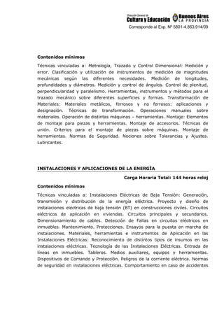Corresponde al Exp. Nº 5801-4.863.914/09
Contenidos mínimos
Técnicas vinculadas a: Metrología, Trazado y Control Dimensional: Medición y
error. Clasificación y utilización de instrumentos de medición de magnitudes
mecánicas según las diferentes necesidades. Medición de longitudes,
profundidades y diámetros. Medición y control de ángulos. Control de plenitud,
perpendicularidad y paralelismo. Herramientas, instrumentos y métodos para el
trazado mecánico sobre diferentes superficies y formas. Transformación de
Materiales: Materiales metálicos, ferrosos y no ferrosos: aplicaciones y
designación. Técnicas de transformación. Operaciones manuales sobre
materiales. Operación de distintas máquinas – herramientas. Montaje: Elementos
de montaje para piezas y herramientas. Montaje de accesorios. Técnicas de
unión. Criterios para el montaje de piezas sobre máquinas. Montaje de
herramientas. Normas de Seguridad. Nociones sobre Tolerancias y Ajustes.
Lubricantes.
INSTALACIONES Y APLICACIONES DE LA ENERGÍA
Carga Horaria Total: 144 horas reloj
Contenidos mínimos
Técnicas vinculadas a: Instalaciones Eléctricas de Baja Tensión: Generación,
transmisión y distribución de la energía eléctrica. Proyecto y diseño de
instalaciones eléctricas de baja tensión (BT) en construcciones civiles. Circuitos
eléctricos de aplicación en viviendas. Circuitos principales y secundarios.
Dimensionamiento de cables. Detección de Fallas en circuitos eléctricos en
inmuebles. Mantenimiento. Protecciones. Ensayos para la puesta en marcha de
instalaciones. Materiales, herramientas e instrumentos de Aplicación en las
Instalaciones Eléctricas: Reconocimiento de distintos tipos de insumos en las
instalaciones eléctricas. Tecnología de las Instalaciones Eléctricas. Entrada de
líneas en inmuebles. Tableros. Medios auxiliares, equipos y herramientas.
Dispositivos de Comando y Protección. Peligros de la corriente eléctrica. Normas
de seguridad en instalaciones eléctricas. Comportamiento en caso de accidentes
 