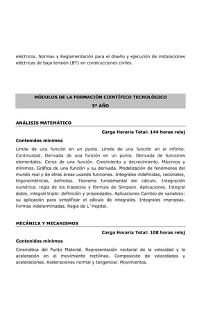 eléctricos. Normas y Reglamentación para el diseño y ejecución de instalaciones
eléctricas de baja tensión (BT) en construcciones civiles.
MÓDULOS DE LA FORMACIÓN CIENTÍFICO TECNOLÓGICO
5º AÑO
ANÁLISIS MATEMÁTICO
Carga Horaria Total: 144 horas reloj
Contenidos mínimos
Límite de una función en un punto. Límite de una función en el infinito.
Continuidad. Derivada de una función en un punto. Derivada de funciones
elementales. Ceros de una función. Crecimiento y decrecimiento. Máximos y
mínimos. Gráfica de una función y su derivada. Modelización de fenómenos del
mundo real y de otras áreas usando funciones. Integrales indefinidas, racionales,
trigonométricas, definidas. Teorema fundamental del cálculo. Integración
numérica: regla de los trapecios y fórmula de Simpson. Aplicaciones. Integral
doble, integral triple: definición y propiedades. Aplicaciones Cambio de variables:
su aplicación para simplificar el cálculo de integrales. Integrales impropias.
Formas indeterminadas. Regla de L´Hopital.
MECÁNICA Y MECANISMOS
Carga Horaria Total: 108 horas reloj
Contenidos mínimos
Cinemática del Punto Material. Representación vectorial de la velocidad y la
aceleración en el movimiento rectilíneo. Composición de velocidades y
aceleraciones. Aceleraciones normal y tangencial. Movimientos.
 