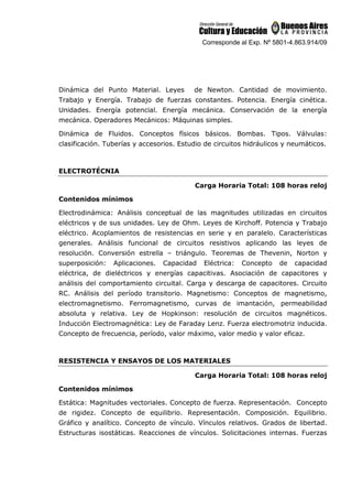 Corresponde al Exp. Nº 5801-4.863.914/09
Dinámica del Punto Material. Leyes de Newton. Cantidad de movimiento.
Trabajo y Energía. Trabajo de fuerzas constantes. Potencia. Energía cinética.
Unidades. Energía potencial. Energía mecánica. Conservación de la energía
mecánica. Operadores Mecánicos: Máquinas simples.
Dinámica de Fluidos. Conceptos físicos básicos. Bombas. Tipos. Válvulas:
clasificación. Tuberías y accesorios. Estudio de circuitos hidráulicos y neumáticos.
ELECTROTÉCNIA
Carga Horaria Total: 108 horas reloj
Contenidos mínimos
Electrodinámica: Análisis conceptual de las magnitudes utilizadas en circuitos
eléctricos y de sus unidades. Ley de Ohm. Leyes de Kirchoff. Potencia y Trabajo
eléctrico. Acoplamientos de resistencias en serie y en paralelo. Características
generales. Análisis funcional de circuitos resistivos aplicando las leyes de
resolución. Conversión estrella – triángulo. Teoremas de Thevenin, Norton y
superposición: Aplicaciones. Capacidad Eléctrica: Concepto de capacidad
eléctrica, de dieléctricos y energías capacitivas. Asociación de capacitores y
análisis del comportamiento circuital. Carga y descarga de capacitores. Circuito
RC. Análisis del período transitorio. Magnetismo: Conceptos de magnetismo,
electromagnetismo. Ferromagnetismo, curvas de imantación, permeabilidad
absoluta y relativa. Ley de Hopkinson: resolución de circuitos magnéticos.
Inducción Electromagnética: Ley de Faraday Lenz. Fuerza electromotriz inducida.
Concepto de frecuencia, período, valor máximo, valor medio y valor eficaz.
RESISTENCIA Y ENSAYOS DE LOS MATERIALES
Carga Horaria Total: 108 horas reloj
Contenidos mínimos
Estática: Magnitudes vectoriales. Concepto de fuerza. Representación. Concepto
de rigidez. Concepto de equilibrio. Representación. Composición. Equilibrio.
Gráfico y analítico. Concepto de vínculo. Vínculos relativos. Grados de libertad.
Estructuras isostáticas. Reacciones de vínculos. Solicitaciones internas. Fuerzas
 