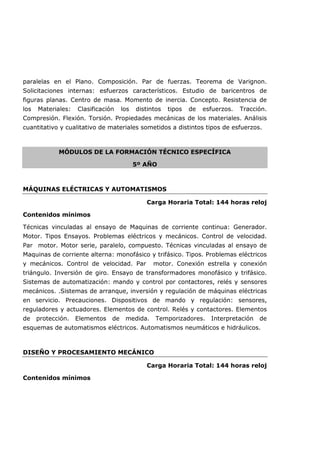 paralelas en el Plano. Composición. Par de fuerzas. Teorema de Varignon.
Solicitaciones internas: esfuerzos característicos. Estudio de baricentros de
figuras planas. Centro de masa. Momento de inercia. Concepto. Resistencia de
los Materiales: Clasificación los distintos tipos de esfuerzos. Tracción.
Compresión. Flexión. Torsión. Propiedades mecánicas de los materiales. Análisis
cuantitativo y cualitativo de materiales sometidos a distintos tipos de esfuerzos.
MÓDULOS DE LA FORMACIÓN TÉCNICO ESPECÍFICA
5º AÑO
MÁQUINAS ELÉCTRICAS Y AUTOMATISMOS
Carga Horaria Total: 144 horas reloj
Contenidos mínimos
Técnicas vinculadas al ensayo de Maquinas de corriente continua: Generador.
Motor. Tipos Ensayos. Problemas eléctricos y mecánicos. Control de velocidad.
Par motor. Motor serie, paralelo, compuesto. Técnicas vinculadas al ensayo de
Maquinas de corriente alterna: monofásico y trifásico. Tipos. Problemas eléctricos
y mecánicos. Control de velocidad. Par motor. Conexión estrella y conexión
triángulo. Inversión de giro. Ensayo de transformadores monofásico y trifásico.
Sistemas de automatización: mando y control por contactores, relés y sensores
mecánicos. .Sistemas de arranque, inversión y regulación de máquinas eléctricas
en servicio. Precauciones. Dispositivos de mando y regulación: sensores,
reguladores y actuadores. Elementos de control. Relés y contactores. Elementos
de protección. Elementos de medida. Temporizadores. Interpretación de
esquemas de automatismos eléctricos. Automatismos neumáticos e hidráulicos.
DISEÑO Y PROCESAMIENTO MECÁNICO
Carga Horaria Total: 144 horas reloj
Contenidos mínimos
 