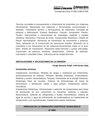 Corresponde al Exp. Nº 5801-4.863.914/09
Técnicas vinculadas al procesamiento y tratamiento de materiales con máquinas
herramientas: Mecanizado con máquinas y herramientas convencionales y
asistidas. Tratamiento térmico y termoquímico de materiales. Concepto de
esfuerzo y deformación. Ensayos Mecánicos. Tracción. Compresión. Flexión.
Torsión. Instrumentos y herramientas de metrología, medición y trazado
mecánico. Elementos y Técnicas de Unión. Componentes Mecánicos y Diseño de
Piezas: Normalización. Elementos de transmisión de movimiento y potencia.
Tipos. Aplicación en la construcción de estructuras móviles. Aplicación de la
cinemática a los mecanismos de las máquinas-herramientas vistas en el aula-
taller. Diseño de mecanismos. Mecanismo biela-manivela y juntas articuladas.
Transmisión de potencia mecánica. Rodamientos. Criterios de selección.
Lubricación y velocidad crítica. Influencia de las cargas térmicas.
INSTALACIONES Y APLICACIONES DE LA ENERGÍA
Carga Horaria Total: 144 horas reloj
Contenidos mínimos
Instalaciones neumáticas: Pérdidas de cargas y resistencia por frotamiento,
dimensionamiento de cañerías. Filtración. Bombas hidráulicas. Consumidores.
Medición y control. Acumuladores. Tanques. Transmisión de la energía hidráulica.
Simbología Tipos de circuitos. Criterios de dimensionado de líneas de
alimentación y distribución media y baja presión. Instalaciones electro-
neumáticas
Instalaciones Hidráulicas: Dimensionado y selección de componentes para líneas
de distribución de aire comprimido en industrias. Cañerías y tuberías.
Nomenclatura. Cañerías de refrigerantes y fluidos intermediarios. Cañería de
agua de servicio y agua de enfriamiento de condensadores en instalaciones de
refrigeración y aire acondicionado. Instalaciones electro-hidráulicas.
MÓDULOS DE LA FORMACIÓN CIENTÍFICO TECNOLÓGICO
6º AÑO
 