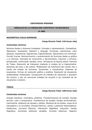 CONTENIDOS MÍNIMOS
MÓDULOS DE LA FORMACIÓN CIENTÍFICO TECNOLÓGICO
4º AÑO
MATEMÁTICA CICLO SUPERIOR
Carga Horaria Total: 144 horas reloj
Contenidos mínimos
Números Reales y Números Complejos: Concepto y representación. Completitud.
Operatoria. Sucesiones. Notación y lenguaje. Funciones: polinómicas, valor
absoluto, exponencial, logarítmicas, trigonométricas. Operaciones con funciones.
Función inversa. Reconocimiento y caracterización de funciones desde su gráfica
y su fórmula: intervalos de crecimiento y decrecimiento, máximos y mínimos,
periodicidad, continuidad, paridad, ceros. Semejanza de figuras planas Teorema
de Thales. Resolución de triángulos mediante el empleo de la trigonometría:
teoremas del seno y del coseno. Modelización de fenómenos del mundo real a
través del empleo de funciones. Ecuaciones e inecuaciones. Sistemas de
ecuaciones. Formas de resolución gráfica y analítica. Resolución de situaciones
problemáticas modelizadas. Comparación de métodos de resolución y discusión
del número y tipo de soluciones halladas de acuerdo a los contextos de las
situaciones a resolver.
FÍSICA
Carga Horaria Total: 108 horas reloj
Contenidos mínimos
Energía mecánica: cinemática, dinámica. Transformaciones de energía. Energía
térmica: calor y temperatura. Transferencia de energía. Escalas termométricas.
Calorimetría. Dilatación de líquidos y sólidos. Mecánica de los fluidos. Leyes de la
hidrostática y la neumática. Energía Eléctrica: campo y potencial electrostáticos.
Dieléctricos. Corriente Eléctrica. Interacción Magnética. Inducción. Campo
Magnético. Corrientes eléctricas variables. Circuitos eléctricos. Espectro
 