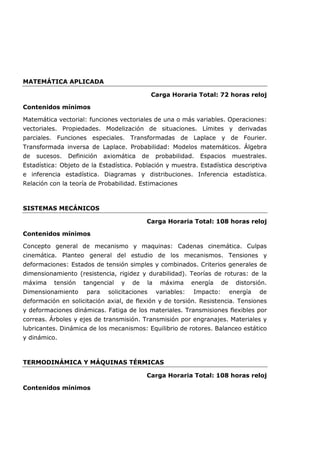 MATEMÁTICA APLICADA
Carga Horaria Total: 72 horas reloj
Contenidos mínimos
Matemática vectorial: funciones vectoriales de una o más variables. Operaciones:
vectoriales. Propiedades. Modelización de situaciones. Límites y derivadas
parciales. Funciones especiales. Transformadas de Laplace y de Fourier.
Transformada inversa de Laplace. Probabilidad: Modelos matemáticos. Álgebra
de sucesos. Definición axiomática de probabilidad. Espacios muestrales.
Estadística: Objeto de la Estadística. Población y muestra. Estadística descriptiva
e inferencia estadística. Diagramas y distribuciones. Inferencia estadística.
Relación con la teoría de Probabilidad. Estimaciones
SISTEMAS MECÁNICOS
Carga Horaria Total: 108 horas reloj
Contenidos mínimos
Concepto general de mecanismo y maquinas: Cadenas cinemática. Culpas
cinemática. Planteo general del estudio de los mecanismos. Tensiones y
deformaciones: Estados de tensión simples y combinados. Criterios generales de
dimensionamiento (resistencia, rigidez y durabilidad). Teorías de roturas: de la
máxima tensión tangencial y de la máxima energía de distorsión.
Dimensionamiento para solicitaciones variables: Impacto: energía de
deformación en solicitación axial, de flexión y de torsión. Resistencia. Tensiones
y deformaciones dinámicas. Fatiga de los materiales. Transmisiones flexibles por
correas. Árboles y ejes de transmisión. Transmisión por engranajes. Materiales y
lubricantes. Dinámica de los mecanismos: Equilibrio de rotores. Balanceo estático
y dinámico.
TERMODINÁMICA Y MÁQUINAS TÉRMICAS
Carga Horaria Total: 108 horas reloj
Contenidos mínimos
 