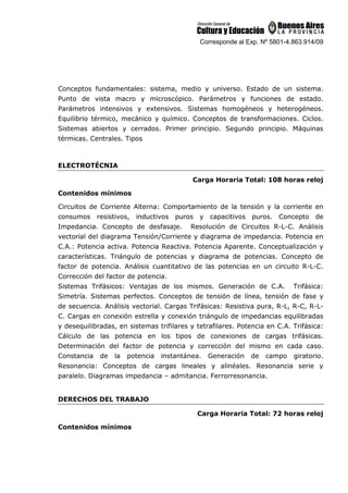 Corresponde al Exp. Nº 5801-4.863.914/09
Conceptos fundamentales: sistema, medio y universo. Estado de un sistema.
Punto de vista macro y microscópico. Parámetros y funciones de estado.
Parámetros intensivos y extensivos. Sistemas homogéneos y heterogéneos.
Equilibrio térmico, mecánico y químico. Conceptos de transformaciones. Ciclos.
Sistemas abiertos y cerrados. Primer principio. Segundo principio. Máquinas
térmicas. Centrales. Tipos
ELECTROTÉCNIA
Carga Horaria Total: 108 horas reloj
Contenidos mínimos
Circuitos de Corriente Alterna: Comportamiento de la tensión y la corriente en
consumos resistivos, inductivos puros y capacitivos puros. Concepto de
Impedancia. Concepto de desfasaje. Resolución de Circuitos R-L-C. Análisis
vectorial del diagrama Tensión/Corriente y diagrama de impedancia. Potencia en
C.A.: Potencia activa. Potencia Reactiva. Potencia Aparente. Conceptualización y
características. Triángulo de potencias y diagrama de potencias. Concepto de
factor de potencia. Análisis cuantitativo de las potencias en un circuito R-L-C.
Corrección del factor de potencia.
Sistemas Trifásicos: Ventajas de los mismos. Generación de C.A. Trifásica:
Simetría. Sistemas perfectos. Conceptos de tensión de línea, tensión de fase y
de secuencia. Análisis vectorial. Cargas Trifásicas: Resistiva pura, R-L, R-C, R-L-
C. Cargas en conexión estrella y conexión triángulo de impedancias equilibradas
y desequilibradas, en sistemas trifilares y tetrafilares. Potencia en C.A. Trifásica:
Cálculo de las potencia en los tipos de conexiones de cargas trifásicas.
Determinación del factor de potencia y corrección del mismo en cada caso.
Constancia de la potencia instantánea. Generación de campo giratorio.
Resonancia: Conceptos de cargas lineales y alinéales. Resonancia serie y
paralelo. Diagramas impedancia – admitancia. Ferrorresonancia.
DERECHOS DEL TRABAJO
Carga Horaria Total: 72 horas reloj
Contenidos mínimos
 