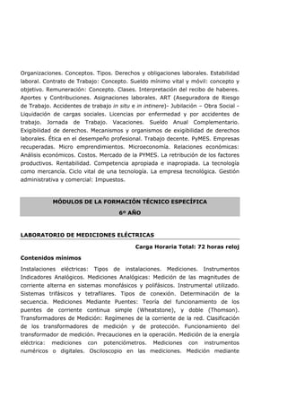Organizaciones. Conceptos. Tipos. Derechos y obligaciones laborales. Estabilidad
laboral. Contrato de Trabajo: Concepto. Sueldo mínimo vital y móvil: concepto y
objetivo. Remuneración: Concepto. Clases. Interpretación del recibo de haberes.
Aportes y Contribuciones. Asignaciones laborales. ART (Aseguradora de Riesgo
de Trabajo. Accidentes de trabajo in situ e in intinere)- Jubilación – Obra Social -
Liquidación de cargas sociales. Licencias por enfermedad y por accidentes de
trabajo. Jornada de Trabajo. Vacaciones. Sueldo Anual Complementario.
Exigibilidad de derechos. Mecanismos y organismos de exigibilidad de derechos
laborales. Ética en el desempeño profesional. Trabajo decente. PyMES. Empresas
recuperadas. Micro emprendimientos. Microeconomía. Relaciones económicas:
Análisis económicos. Costos. Mercado de la PYMES. La retribución de los factores
productivos. Rentabilidad. Competencia apropiada e inapropiada. La tecnología
como mercancía. Ciclo vital de una tecnología. La empresa tecnológica. Gestión
administrativa y comercial: Impuestos.
MÓDULOS DE LA FORMACIÓN TÉCNICO ESPECÍFICA
6º AÑO
LABORATORIO DE MEDICIONES ELÉCTRICAS
Carga Horaria Total: 72 horas reloj
Contenidos mínimos
Instalaciones eléctricas: Tipos de instalaciones. Mediciones. Instrumentos
Indicadores Analógicos. Mediciones Analógicas: Medición de las magnitudes de
corriente alterna en sistemas monofásicos y polifásicos. Instrumental utilizado.
Sistemas trifásicos y tetrafilares. Tipos de conexión. Determinación de la
secuencia. Mediciones Mediante Puentes: Teoría del funcionamiento de los
puentes de corriente continua simple (Wheatstone), y doble (Thomson).
Transformadores de Medición: Regímenes de la corriente de la red. Clasificación
de los transformadores de medición y de protección. Funcionamiento del
transformador de medición. Precauciones en la operación. Medición de la energía
eléctrica: mediciones con potenciómetros. Mediciones con instrumentos
numéricos o digitales. Osciloscopio en las mediciones. Medición mediante
 