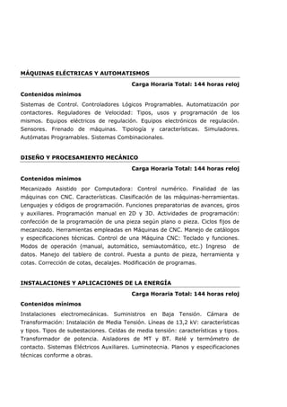 MÁQUINAS ELÉCTRICAS Y AUTOMATISMOS
Carga Horaria Total: 144 horas reloj
Contenidos mínimos
Sistemas de Control. Controladores Lógicos Programables. Automatización por
contactores. Reguladores de Velocidad: Tipos, usos y programación de los
mismos. Equipos eléctricos de regulación. Equipos electrónicos de regulación.
Sensores. Frenado de máquinas. Tipología y características. Simuladores.
Autómatas Programables. Sistemas Combinacionales.
DISEÑO Y PROCESAMIENTO MECÁNICO
Carga Horaria Total: 144 horas reloj
Contenidos mínimos
Mecanizado Asistido por Computadora: Control numérico. Finalidad de las
máquinas con CNC. Características. Clasificación de las máquinas-herramientas.
Lenguajes y códigos de programación. Funciones preparatorias de avances, giros
y auxiliares. Programación manual en 2D y 3D. Actividades de programación:
confección de la programación de una pieza según plano o pieza. Ciclos fijos de
mecanizado. Herramientas empleadas en Máquinas de CNC. Manejo de catálogos
y especificaciones técnicas. Control de una Máquina CNC: Teclado y funciones.
Modos de operación (manual, automático, semiautomático, etc.) Ingreso de
datos. Manejo del tablero de control. Puesta a punto de pieza, herramienta y
cotas. Corrección de cotas, decalajes. Modificación de programas.
INSTALACIONES Y APLICACIONES DE LA ENERGÍA
Carga Horaria Total: 144 horas reloj
Contenidos mínimos
Instalaciones electromecánicas. Suministros en Baja Tensión. Cámara de
Transformación: Instalación de Media Tensión. Líneas de 13,2 kV: características
y tipos. Tipos de subestaciones. Celdas de media tensión: características y tipos.
Transformador de potencia. Aisladores de MT y BT. Relé y termómetro de
contacto. Sistemas Eléctricos Auxiliares. Luminotecnia. Planos y especificaciones
técnicas conforme a obras.
 