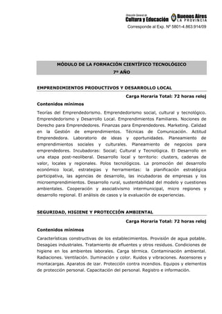 Corresponde al Exp. Nº 5801-4.863.914/09
MÓDULO DE LA FORMACIÓN CIENTÍFICO TECNOLÓGICO
7º AÑO
EMPRENDIMIENTOS PRODUCTIVOS Y DESARROLLO LOCAL
Carga Horaria Total: 72 horas reloj
Contenidos mínimos
Teorías del Emprendedorismo. Emprendedorismo social, cultural y tecnológico.
Emprendedorismo y Desarrollo Local. Emprendimientos Familiares. Nociones de
Derecho para Emprendedores. Finanzas para Emprendedores. Marketing. Calidad
en la Gestión de emprendimientos. Técnicas de Comunicación. Actitud
Emprendedora. Laboratorio de ideas y oportunidades. Planeamiento de
emprendimientos sociales y culturales. Planeamiento de negocios para
emprendedores. Incubadoras: Social; Cultural y Tecnológica. El Desarrollo en
una etapa post-neoliberal. Desarrollo local y territorio: clusters, cadenas de
valor, locales y regionales. Polos tecnológicos. La promoción del desarrollo
económico local, estrategias y herramientas: la planificación estratégica
participativa, las agencias de desarrollo, las incubadoras de empresas y los
microemprendimientos. Desarrollo rural, sustentabilidad del modelo y cuestiones
ambientales. Cooperación y asociativismo intermunicipal, micro regiones y
desarrollo regional. El análisis de casos y la evaluación de experiencias.
SEGURIDAD, HIGIENE Y PROTECCIÓN AMBIENTAL
Carga Horaria Total: 72 horas reloj
Contenidos mínimos
Características constructivas de los establecimientos. Provisión de agua potable.
Desagües industriales. Tratamiento de efluentes y otros residuos. Condiciones de
higiene en los ambientes laborales. Carga térmica. Contaminación ambiental.
Radiaciones. Ventilación. Iluminación y color. Ruidos y vibraciones. Ascensores y
montacargas. Aparatos de izar. Protección contra incendios. Equipos y elementos
de protección personal. Capacitación del personal. Registro e información.
 