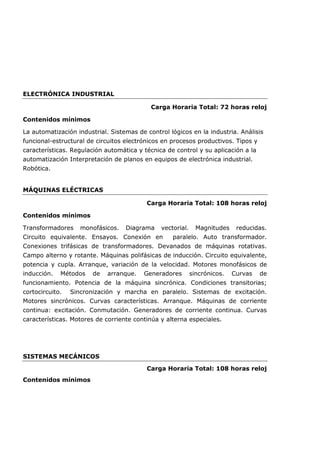 ELECTRÓNICA INDUSTRIAL
Carga Horaria Total: 72 horas reloj
Contenidos mínimos
La automatización industrial. Sistemas de control lógicos en la industria. Análisis
funcional-estructural de circuitos electrónicos en procesos productivos. Tipos y
características. Regulación automática y técnica de control y su aplicación a la
automatización Interpretación de planos en equipos de electrónica industrial.
Robótica.
MÁQUINAS ELÉCTRICAS
Carga Horaria Total: 108 horas reloj
Contenidos mínimos
Transformadores monofásicos. Diagrama vectorial. Magnitudes reducidas.
Circuito equivalente. Ensayos. Conexión en paralelo. Auto transformador.
Conexiones trifásicas de transformadores. Devanados de máquinas rotativas.
Campo alterno y rotante. Máquinas polifásicas de inducción. Circuito equivalente,
potencia y cupla. Arranque, variación de la velocidad. Motores monofásicos de
inducción. Métodos de arranque. Generadores sincrónicos. Curvas de
funcionamiento. Potencia de la máquina sincrónica. Condiciones transitorias;
cortocircuito. Sincronización y marcha en paralelo. Sistemas de excitación.
Motores sincrónicos. Curvas características. Arranque. Máquinas de corriente
continua: excitación. Conmutación. Generadores de corriente continua. Curvas
características. Motores de corriente continúa y alterna especiales.
SISTEMAS MECÁNICOS
Carga Horaria Total: 108 horas reloj
Contenidos mínimos
 