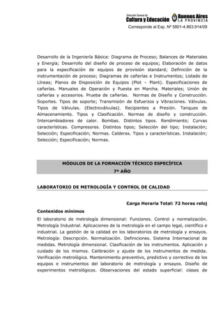 Corresponde al Exp. Nº 5801-4.863.914/09
Desarrollo de la Ingeniería Básica: Diagrama de Proceso; Balances de Materiales
y Energía; Desarrollo del diseño de proceso de equipos; Elaboración de datos
para la especificación de equipos de provisión standard; Definición de la
instrumentación de proceso; Diagramas de cañerías e Instrumentos; Listado de
Líneas; Planos de Disposición de Equipos (Plot – Plant). Especificaciones de
cañerías. Manuales de Operación y Puesta en Marcha. Materiales; Unión de
cañerías y accesorios. Prueba de cañerías. Normas de Diseño y Construcción.
Soportes. Tipos de soporte; Transmisión de Esfuerzos y Vibraciones. Válvulas.
Tipos de Válvulas. (Electroválvulas). Recipientes a Presión. Tanques de
Almacenamiento. Tipos y Clasificación. Normas de diseño y construcción.
Intercambiadores de calor. Bombas. Distintos tipos. Rendimiento; Curvas
características. Compresores. Distintos tipos; Selección del tipo; Instalación;
Selección; Especificación; Normas. Calderas. Tipos y características. Instalación;
Selección; Especificación; Normas.
MÓDULOS DE LA FORMACIÓN TÉCNICO ESPECÍFICA
7º AÑO
LABORATORIO DE METROLOGÍA Y CONTROL DE CALIDAD
Carga Horaria Total: 72 horas reloj
Contenidos mínimos
El laboratorio de metrología dimensional: Funciones. Control y normalización.
Metrología Industrial. Aplicaciones de la metrología en el campo legal, científico e
industrial. La gestión de la calidad en los laboratorios de metrología y ensayos.
Metrología: Descripción. Normalización. Definiciones. Sistema Internacional de
medidas. Metrología dimensional. Clasificación de los instrumentos. Aplicación y
cuidado de los mismos. Calibración y ajuste de los instrumentos de medida.
Verificación metrológica. Mantenimiento preventivo, predictivo y correctivo de los
equipos e instrumentos del laboratorio de metrología y ensayos. Diseño de
experimentos metrológicos. Observaciones del estado superficial: clases de
 