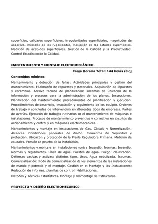 superficies, calidades superficiales, irregularidades superficiales, magnitudes de
aspereza, medición de las rugosidades, indicación de los estados superficiales.
Medición de acabados superficiales. Gestión de la Calidad y la Productividad.
Control Estadístico de la Calidad.
MANTENIMIENTO Y MONTAJE ELECTROMECÁNICO
Carga Horaria Total: 144 horas reloj
Contenidos mínimos
Mantenimiento y detección de fallas: Actividades principales y gestión del
mantenimiento. El almacén de repuestos y materiales. Adquisición de repuestos
y recambios. Archivo técnico de planificación: sistemas de ubicación de la
información y procesos para la administración de los planos. Inspecciones.
Planificación del mantenimiento: procedimientos de planificación y ejecución.
Procedimientos de desarrollo, instalación y seguimiento de los equipos. Ordenes
de trabajo y solicitudes de intervención en diferentes tipos de empresas. Partes
de averías. Ejecución de trabajos rutinarios en el mantenimiento de máquinas e
instalaciones. Procesos de mantenimiento preventivo y correctivo en circuitos de
accionamiento y control y en máquinas electromecánicas. .
Mantenimientos y montaje en instalaciones de Gas. Cálculo y Normalización:
Alcances. Condiciones generales de diseño. Elementos de Seguridad y
protección. Ubicación y protección de la Planta Reguladora Primaria. Medición de
caudales. Presión de prueba de la instalación.
Mantenimientos y montaje en instalaciones contra Incendio. Normas: Incendio.
Normas y reglamentos. Línea de agua. Fuentes de agua. Fuego: clasificación.
Defensas pasivas y activas: distintos tipos. Usos. Agua nebulizada. Espumas.
Comercialización: Modo de comercialización de los elementos de las instalaciones
de mando y potencia y el montaje. Gestión en el Montaje y las Instalaciones:
Redacción de informes, planillas de control. Habilitaciones.
Métodos y Técnicas Estadísticas. Montaje y desmontaje de Estructuras.
PROYECTO Y DISEÑO ELECTROMECÁNICO
 