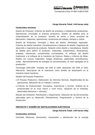 Corresponde al Exp. Nº 5801-4.863.914/09
Carga Horaria Total: 144 horas reloj
Contenidos mínimos
Diseño de Procesos: Criterios de diseño de procesos e instalaciones productivas.
Operaciones vinculadas al proceso productivo. Diseño de detalles para la
materialización de un producto: tamaño de series y lotes, procesos de
fabricación, máquinas, operaciones, condiciones de trabajo, tiempos y costos.
Diseño de Productos: Concepto y fases del diseño. Demandas regionales.
Criterios de diseño industrial. Consideraciones o factores de diseño. Ingeniería de
desarrollo e ingeniería de producto. Relación entre diseño y manufactura. Diseño
de detalle para definir el producto: materiales, tratamientos, dimensiones,
acabado, tolerancias, componentes normalizados. El enfoque del diseño
tradicional y el enfoque de la mecánica de fractura. Modos y criterios de fallas.
Diseño con nuevos materiales. Cargas dinámicas, plasticidad, termofluencia,
creep. Aprovechamiento de energías no convencionales. El valor agregado en la
producción.
Tecnología CAD-CAM. Traslado del CAD al CAM. Aplicación del CAM al CAD.
Matricería: Descripción de la matricería como ámbito de desempeño en la
industria metal-mecánica.
Gestión del Proceso Productivo:
• El Proceso Productivo: Elaboración de informes técnicos. Repetitividad de las
operaciones. Aplicación de un método y control.
• Criterios de Productividad: Conceptos, importancia y función. Análisis de la
productividad en el nivel macro y nivel micro, valuación de la empresa,
efectividad (eficiencia + eficacia).
Estudio del Ambiente. Planificación y Seguimiento. Selección de las Herramientas
adecuadas para su desarrollo. Planeamiento, Programación y Control de la
Producción.
PROYECTO Y DISEÑO DE INSTALACIONES ELÉCTRICAS
Carga Horaria Total: 144 horas reloj
Contenidos mínimos
Centrales Eléctricas. Generación, transmisión y distribución de la energía
 