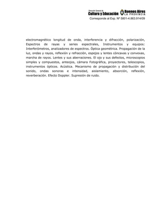 Corresponde al Exp. Nº 5801-4.863.914/09
electromagnético longitud de onda, interferencia y difracción, polarización,
Espectros de rayas y series espectrales, Instrumentos y equipos:
Interferómetros, analizadores de espectros. Óptica geométrica. Propagación de la
luz, ondas y rayos, reflexión y refracción, espejos y lentes cóncavas y convexas,
marcha de rayos. Lentes y sus aberraciones. El ojo y sus defectos, microscopios
simples y compuestos, anteojos, cámara Fotográfica, proyectores, telescopios,
instrumentos ópticos. Acústica. Mecanismo de propagación y distribución del
sonido, ondas sonoras e intensidad, aislamiento, absorción, reflexión,
reverberación. Efecto Doppler. Supresión de ruido.
 