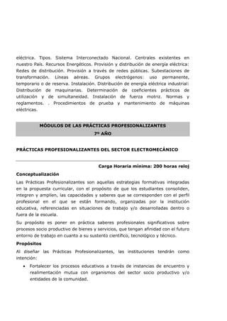eléctrica. Tipos. Sistema Interconectado Nacional. Centrales existentes en
nuestro País. Recursos Energéticos. Provisión y distribución de energía eléctrica:
Redes de distribución. Provisión a través de redes públicas. Subestaciones de
transformación. Líneas aéreas. Grupos electrógenos: uso permanente,
temporario o de reserva. Instalación. Distribución de energía eléctrica industrial:
Distribución de maquinarias. Determinación de coeficientes prácticos de
utilización y de simultaneidad. Instalación de fuerza motriz. Normas y
reglamentos. . Procedimientos de prueba y mantenimiento de máquinas
eléctricas.
MÓDULOS DE LAS PRÁCTICAS PROFESIONALIZANTES
7º AÑO
PRÁCTICAS PROFESIONALIZANTES DEL SECTOR ELECTROMECÁNICO
Carga Horaria mínima: 200 horas reloj
Conceptualización
Las Prácticas Profesionalizantes son aquellas estrategias formativas integradas
en la propuesta curricular, con el propósito de que los estudiantes consoliden,
integren y amplíen, las capacidades y saberes que se corresponden con el perfil
profesional en el que se están formando, organizadas por la institución
educativa, referenciadas en situaciones de trabajo y/o desarrolladas dentro o
fuera de la escuela.
Su propósito es poner en práctica saberes profesionales significativos sobre
procesos socio productivo de bienes y servicios, que tengan afinidad con el futuro
entorno de trabajo en cuanto a su sustento científico, tecnológico y técnico.
Propósitos
Al diseñar las Prácticas Profesionalizantes, las instituciones tendrán como
intención:
• Fortalecer los procesos educativos a través de instancias de encuentro y
realimentación mutua con organismos del sector socio productivo y/o
entidades de la comunidad.
 