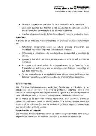 Corresponde al Exp. Nº 5801-4.863.914/09
• Fomentar la apertura y participación de la institución en la comunidad.
• Establecer puentes que faciliten a los estudiantes la transición desde la
escuela al mundo del trabajo y a los estudios superiores.
• Impulsar el reconocimiento de las demandas del contexto productivo local.
Objetivos
A través de las Prácticas Profesionalizantes los alumnos tendrán oportunidades
de:
• Reflexionar críticamente sobre su futura práctica profesional, sus
resultados objetivos e impactos sobre la realidad social.
• Enfrentarse a situaciones de incertidumbre, singularidad y conflicto de
valores.
• Integrar y transferir aprendizajes adquiridos a lo largo del proceso de
formación.
• Reconocer y valorar el trabajo decente en el marco de los Derechos de los
Trabajadores y del respeto por las condiciones de higiene y seguridad en
que debe desarrollarse.
• Formar integralmente a un ciudadano para ejercer responsablemente sus
deberes y derechos, complementando a su profesionalidad específica.
Caracterización
Las Prácticas Profesionalizantes pretenden familiarizar e introducir a los
estudiantes en los procesos y el ejercicio profesional vigentes, para lo cual
utilizan un variado tipo de estrategias didácticas ligadas a la dinámica profesional
caracterizada por la incertidumbre, la singularidad y el conflicto de valores.
En el marco de la Educación Técnico Profesional, estas prácticas formativas
deben ser concebidas como el núcleo central y al mismo tiempo, como eje
transversal de la formación, que da sentido al conjunto saberes y capacidades
que comprenden un título técnico.
Organización y Contexto
Las Prácticas Profesionalizantes abren un abanico de posibilidades para realizar
experiencias formativas en distintos contextos y entornos de aprendizaje.
 
