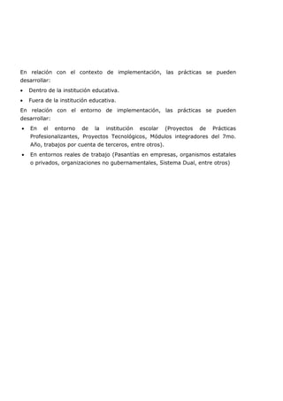 En relación con el contexto de implementación, las prácticas se pueden
desarrollar:
• Dentro de la institución educativa.
• Fuera de la institución educativa.
En relación con el entorno de implementación, las prácticas se pueden
desarrollar:
• En el entorno de la institución escolar (Proyectos de Prácticas
Profesionalizantes, Proyectos Tecnológicos, Módulos integradores del 7mo.
Año, trabajos por cuenta de terceros, entre otros).
• En entornos reales de trabajo (Pasantías en empresas, organismos estatales
o privados, organizaciones no gubernamentales, Sistema Dual, entre otros)
 