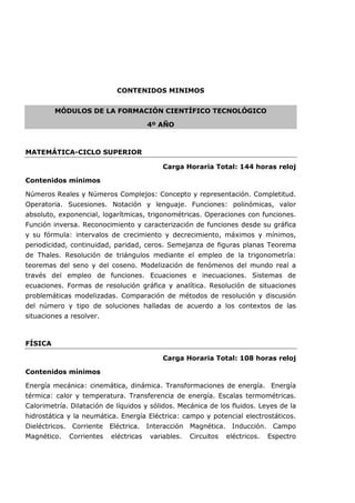 CONTENIDOS MINIMOS
MÓDULOS DE LA FORMACIÓN CIENTÍFICO TECNOLÓGICO
4º AÑO
MATEMÁTICA-CICLO SUPERIOR
Carga Horaria Total: 144 horas reloj
Contenidos mínimos
Números Reales y Números Complejos: Concepto y representación. Completitud.
Operatoria. Sucesiones. Notación y lenguaje. Funciones: polinómicas, valor
absoluto, exponencial, logarítmicas, trigonométricas. Operaciones con funciones.
Función inversa. Reconocimiento y caracterización de funciones desde su gráfica
y su fórmula: intervalos de crecimiento y decrecimiento, máximos y mínimos,
periodicidad, continuidad, paridad, ceros. Semejanza de figuras planas Teorema
de Thales. Resolución de triángulos mediante el empleo de la trigonometría:
teoremas del seno y del coseno. Modelización de fenómenos del mundo real a
través del empleo de funciones. Ecuaciones e inecuaciones. Sistemas de
ecuaciones. Formas de resolución gráfica y analítica. Resolución de situaciones
problemáticas modelizadas. Comparación de métodos de resolución y discusión
del número y tipo de soluciones halladas de acuerdo a los contextos de las
situaciones a resolver.
FÍSICA
Carga Horaria Total: 108 horas reloj
Contenidos mínimos
Energía mecánica: cinemática, dinámica. Transformaciones de energía. Energía
térmica: calor y temperatura. Transferencia de energía. Escalas termométricas.
Calorimetría. Dilatación de líquidos y sólidos. Mecánica de los fluidos. Leyes de la
hidrostática y la neumática. Energía Eléctrica: campo y potencial electrostáticos.
Dieléctricos. Corriente Eléctrica. Interacción Magnética. Inducción. Campo
Magnético. Corrientes eléctricas variables. Circuitos eléctricos. Espectro
 