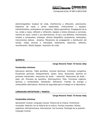 Corresponde al Exp. Nº 5801-4.863.914/09
electromagnético longitud de onda, interferencia y difracción, polarización,
Espectros de rayas y series espectrales, Instrumentos y equipos:
Interferómetros, analizadores de espectros. Óptica geométrica. Propagación de la
luz, ondas y rayos, reflexión y refracción, espejos y lentes cóncavas y convexas,
marcha de rayos. Lentes y sus aberraciones. El ojo y sus defectos, microscopios
simples y compuestos, anteojos, cámara fotográfica, proyectores, telescopios,
instrumentos ópticos. Acústica. Mecanismo de propagación y distribución del
sonido, ondas sonoras e intensidad, aislamiento, absorción, reflexión,
reverberación. Efecto Doppler. Supresión de ruido.
QUÍMICA
Carga Horaria Total: 72 horas reloj
Contenidos mínimos
Estructura atómica. Tabla periódica. Uniones Químicas. Funciones inorgánica.
Ecuaciones químicas. Estequiometría. Gases: leyes. Soluciones. Química en
procesos industriales: reacciones de óxido – reducción. Reacciones de ácido –
base. pH. Procesos de equilibrio. Electroquímica. Pilas. Funciones orgánica.
Química y combustibles. Destilación. Refinación. Fuentes de energía y
combustibles alternativos. Normas de seguridad para el trabajo en el laboratorio.
LENGUAJES ARTISTICOS / MUSICA
Carga Horaria Total: 72 horas reloj
Contenidos mínimos
Apreciación musical. Lenguaje musical. Historia de la música. Fenómenos
musicales. Relación con la historia de la cultura. Formas musicales. Música
argentina, latinoamericana, internacional. Voz humana. Fisiología de la audición.
Lenguaje musical.
 