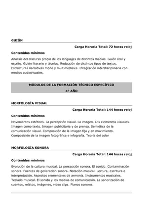 GUIÓN
Carga Horaria Total: 72 horas reloj
Contenidos mínimos
Análisis del discurso propio de los lenguajes de distintos medios. Guión oral y
escrito. Guión literario y técnico. Redacción de distintos tipos de textos.
Estructuras narrativas mono y multimediales. Integración interdisciplinaria con
medios audiovisuales.
MÓDULOS DE LA FORMACIÓN TÉCNICO ESPECÍFICO
4º AÑO
MORFOLOGÍA VISUAL
Carga Horaria Total: 144 horas reloj
Contenidos mínimos
Movimientos estéticos. La percepción visual. La imagen. Los elementos visuales.
Imagen como texto. Imagen publicitaria y de prensa. Semiótica de la
comunicación visual. Composición de la imagen fija y en movimiento.
Composición de la imagen fotográfica e infografía. Teoría del color
MORFOLOGÍA SONORA
Carga Horaria Total: 144 horas reloj
Contenidos mínimos
Evolución de la cultura musical. La percepción sonora. El sonido. Contaminación
sonora. Fuentes de generación sonora. Notación musical. Lectura, escritura e
interpretación. Aspectos elementales de armonía. Instrumentos musicales.
Teclado musical. El sonido y los medios de comunicación. La sonorización de
cuentos, relatos, imágenes, video clips. Planos sonoros.
 