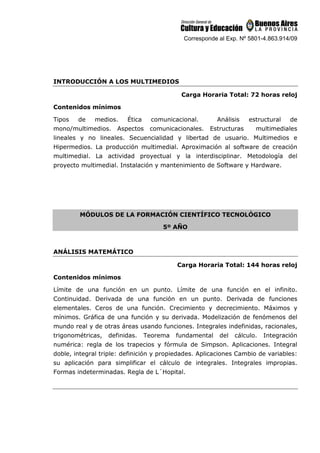 Corresponde al Exp. Nº 5801-4.863.914/09
INTRODUCCIÓN A LOS MULTIMEDIOS
Carga Horaria Total: 72 horas reloj
Contenidos mínimos
Tipos de medios. Ética comunicacional. Análisis estructural de
mono/multimedios. Aspectos comunicacionales. Estructuras multimediales
lineales y no lineales. Secuencialidad y libertad de usuario. Multimedios e
Hipermedios. La producción multimedial. Aproximación al software de creación
multimedial. La actividad proyectual y la interdisciplinar. Metodología del
proyecto multimedial. Instalación y mantenimiento de Software y Hardware.
MÓDULOS DE LA FORMACIÓN CIENTÍFICO TECNOLÓGICO
5º AÑO
ANÁLISIS MATEMÁTICO
Carga Horaria Total: 144 horas reloj
Contenidos mínimos
Límite de una función en un punto. Límite de una función en el infinito.
Continuidad. Derivada de una función en un punto. Derivada de funciones
elementales. Ceros de una función. Crecimiento y decrecimiento. Máximos y
mínimos. Gráfica de una función y su derivada. Modelización de fenómenos del
mundo real y de otras áreas usando funciones. Integrales indefinidas, racionales,
trigonométricas, definidas. Teorema fundamental del cálculo. Integración
numérica: regla de los trapecios y fórmula de Simpson. Aplicaciones. Integral
doble, integral triple: definición y propiedades. Aplicaciones Cambio de variables:
su aplicación para simplificar el cálculo de integrales. Integrales impropias.
Formas indeterminadas. Regla de L´Hopital.
 