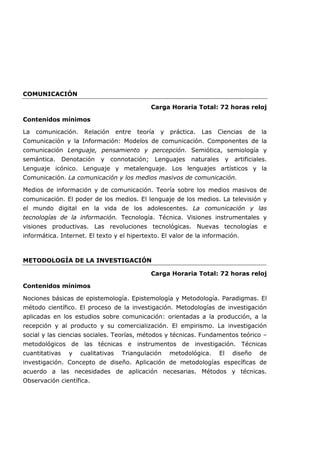 COMUNICACIÓN
Carga Horaria Total: 72 horas reloj
Contenidos mínimos
La comunicación. Relación entre teoría y práctica. Las Ciencias de la
Comunicación y la Información: Modelos de comunicación. Componentes de la
comunicación Lenguaje, pensamiento y percepción. Semiótica, semiología y
semántica. Denotación y connotación; Lenguajes naturales y artificiales.
Lenguaje icónico. Lenguaje y metalenguaje. Los lenguajes artísticos y la
Comunicación. La comunicación y los medios masivos de comunicación.
Medios de información y de comunicación. Teoría sobre los medios masivos de
comunicación. El poder de los medios. El lenguaje de los medios. La televisión y
el mundo digital en la vida de los adolescentes. La comunicación y las
tecnologías de la información. Tecnología. Técnica. Visiones instrumentales y
visiones productivas. Las revoluciones tecnológicas. Nuevas tecnologías e
informática. Internet. El texto y el hipertexto. El valor de la información.
METODOLOGÍA DE LA INVESTIGACIÓN
Carga Horaria Total: 72 horas reloj
Contenidos mínimos
Nociones básicas de epistemología. Epistemología y Metodología. Paradigmas. El
método científico. El proceso de la investigación. Metodologías de investigación
aplicadas en los estudios sobre comunicación: orientadas a la producción, a la
recepción y al producto y su comercialización. El empirismo. La investigación
social y las ciencias sociales. Teorías, métodos y técnicas. Fundamentos teórico –
metodológicos de las técnicas e instrumentos de investigación. Técnicas
cuantitativas y cualitativas Triangulación metodológica. El diseño de
investigación. Concepto de diseño. Aplicación de metodologías específicas de
acuerdo a las necesidades de aplicación necesarias. Métodos y técnicas.
Observación científica.
 
