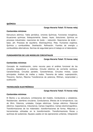 QUÍMICA
Carga Horaria Total: 72 horas reloj
Contenidos mínimos
Estructura atómica. Tabla periódica. Uniones Químicas. Funciones inorgánica.
Ecuaciones químicas. Estequiometría. Gases: leyes. Soluciones. Química en
procesos industriales: reacciones de óxido – reducción. Reacciones de ácido –
base. pH. Procesos de equilibrio. Electroquímica. Pilas. Funciones orgánica.
Química y combustibles. Destilación. Refinación. Fuentes de energía y
combustibles alternativos. Normas de seguridad para el trabajo en el laboratorio.
FUNDAMENTOS DE LOS MODELOS CIRCUITALES
Carga Horaria Total: 72 horas reloj
Contenidos mínimos
Concepto de modelización, como recurso para el análisis funcional de los
circuitos, dispositivos y sistemas. Circuito eléctrico de corriente continua.
Características. Circuitos paralelo. Características. Circuitos mixtos. Leyes
principales. Análisis de mallas y nodos. Teorema de redes: superposición,
Thevenin, Norton, Máxima Transferencia de potencia, Millman, reciprocidad y
sustitución.
TECNOLOGÍA ELECTRÓNICA
Carga Horaria Total: 72 horas reloj
Contenidos mínimos
El Átomo y su estructura. Limitaciones del modelo. Conductores y aisladores.
Resistencias: alambres circulares. Conductancia. Efectos de la temperatura. Ley
de Ohm. Potencia, unidades. Cargas eléctricas. Campo eléctrico. Potencial
eléctrico. Capacitancia. Inductancia. Campo magnético. Campo electromagnético.
Transformaciones de los materiales: transformaciones de forma. Máquinas y
herramientas utilizadas en la transformación. Transformaciones físicas y
químicas de sustancias. Equipos usados en las operaciones unitarias. Integración
 