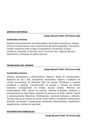 GRÁFICA EDITORIAL
Carga Horaria Total: 144 horas reloj
Contenidos mínimos
Aspectos comunicacionales del diseño gráfico. Elementos constructivos. Códigos
icónicos. El pensamiento visual. Fundamentos del diseño tipográfico. Estructuras.
Imagen. Relaciones texto-imagen La tipografía en movimiento. El texto
interactivo. Infografía. El discurso visual. Teoría del color. Aspectos técnicos.
Planificación y realización en gráfica editorial.
TECNOLOGÌA DEL SONIDO
Carga Horaria Total: 144 horas reloj
Contenidos mínimos
Acústica, psicoacústica y electroacústica. Espectro. Modos de representación:
Espectros (en 2D y 3D), sonogramas. Envolventes. Captura y grabación de
sonidos provenientes de diferentes tipos de fuentes. Micrófonos e insumos
analógicos y digitales. Transformación de sonidos y creación de sonidos
originales. Compaginación de bandas sonoras simples. Prácticas con
secuenciadores MIDI. Edición de eventos. Sistemas Multipista: Grabación y
procesamiento de audio digital. Sistemas de reducción de Ruido. Edición, mezcla
y almacenamiento. Mastering. Sintetizadores: versiones hardware y software.
Técnicas básicas de síntesis de sonido. Audio digital y multimedia. Aplicaciones,
formatos, compresión, características. Streaming. Mantenimiento, actualización,
equipamiento y normas de seguridad.
SISTEMAS MULTIMEDIALES
Carga Horaria Total: 72 horas reloj
 