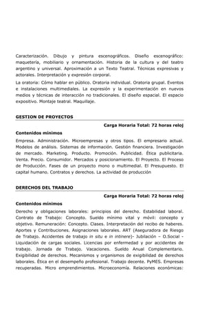 Caracterización. Dibujo y pintura escenográficos. Diseño escenográfico:
maquetería, mobiliario y ornamentación. Historia de la cultura y del teatro
argentino y universal. Aproximación a un Texto Teatral. Técnicas expresivas y
actorales. Interpretación y expresión corporal.
La oratoria: Cómo hablar en público. Oratoria individual. Oratoria grupal. Eventos
e instalaciones multimediales. La expresión y la experimentación en nuevos
medios y técnicas de interacción no tradicionales. El diseño espacial. El espacio
expositivo. Montaje teatral. Maquillaje.
GESTION DE PROYECTOS
Carga Horaria Total: 72 horas reloj
Contenidos mínimos
Empresa. Administración. Microempresas y otros tipos. El empresario actual.
Modelos de análisis. Sistemas de información. Gestión financiera. Investigación
de mercado. Marketing. Producto. Promoción. Publicidad. Ética publicitaria.
Venta. Precio. Consumidor. Mercados y posicionamiento. El Proyecto. El Proceso
de Producción. Fases de un proyecto mono o multimedial. El Presupuesto. El
capital humano. Contratos y derechos. La actividad de producción
DERECHOS DEL TRABAJO
Carga Horaria Total: 72 horas reloj
Contenidos mínimos
Derecho y obligaciones laborales: principios del derecho. Estabilidad laboral.
Contrato de Trabajo: Concepto. Sueldo mínimo vital y móvil: concepto y
objetivo. Remuneración: Concepto. Clases. Interpretación del recibo de haberes.
Aportes y Contribuciones. Asignaciones laborales. ART (Aseguradora de Riesgo
de Trabajo. Accidentes de trabajo in situ e in intinere)- Jubilación – O.Social -
Liquidación de cargas sociales. Licencias por enfermedad y por accidentes de
trabajo. Jornada de Trabajo. Vacaciones. Sueldo Anual Complementario.
Exigibilidad de derechos. Mecanismos y organismos de exigibilidad de derechos
laborales. Ética en el desempeño profesional. Trabajo decente. PyMES. Empresas
recuperadas. Micro emprendimientos. Microeconomía. Relaciones económicas:
 