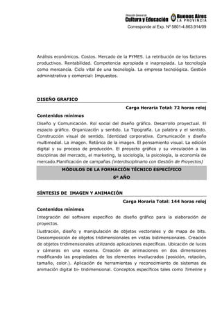 Corresponde al Exp. Nº 5801-4.863.914/09
Análisis económicos. Costos. Mercado de la PYMES. La retribución de los factores
productivos. Rentabilidad. Competencia apropiada e inapropiada. La tecnología
como mercancía. Ciclo vital de una tecnología. La empresa tecnológica. Gestión
administrativa y comercial: Impuestos.
DISEÑO GRAFICO
Carga Horaria Total: 72 horas reloj
Contenidos mínimos
Diseño y Comunicación. Rol social del diseño gráfico. Desarrollo proyectual. El
espacio gráfico. Organización y sentido. La Tipografía. La palabra y el sentido.
Construcción visual de sentido. Identidad corporativa. Comunicación y diseño
multimedial. La imagen. Retórica de la imagen. El pensamiento visual. La edición
digital y su proceso de producción. El proyecto gráfico y su vinculación a las
disciplinas del mercado, el marketing, la sociología, la psicología, la economía de
mercado.Planificación de campañas (interdisciplinario con Gestión de Proyectos)
MÓDULOS DE LA FORMACIÓN TÉCNICO ESPECÍFICO
6º AÑO
SÍNTESIS DE IMAGEN Y ANIMACIÓN
Carga Horaria Total: 144 horas reloj
Contenidos mínimos
Integración del software específico de diseño gráfico para la elaboración de
proyectos.
Ilustración, diseño y manipulación de objetos vectoriales y de mapa de bits.
Descomposición de objetos tridimensionales en vistas bidimensionales. Creación
de objetos tridimensionales utilizando aplicaciones específicas. Ubicación de luces
y cámaras en una escena. Creación de animaciones en dos dimensiones
modificando las propiedades de los elementos involucrados (posición, rotación,
tamaño, color.). Aplicación de herramientas y reconocimiento de sistemas de
animación digital bi- tridimensional. Conceptos específicos tales como Timeline y
 