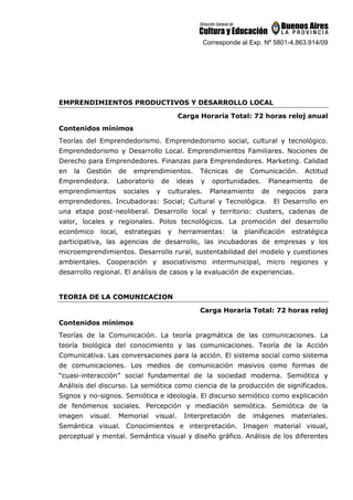 Corresponde al Exp. Nº 5801-4.863.914/09
EMPRENDIMIENTOS PRODUCTIVOS Y DESARROLLO LOCAL
Carga Horaria Total: 72 horas reloj anual
Contenidos mínimos
Teorías del Emprendedorismo. Emprendedorismo social, cultural y tecnológico.
Emprendedorismo y Desarrollo Local. Emprendimientos Familiares. Nociones de
Derecho para Emprendedores. Finanzas para Emprendedores. Marketing. Calidad
en la Gestión de emprendimientos. Técnicas de Comunicación. Actitud
Emprendedora. Laboratorio de ideas y oportunidades. Planeamiento de
emprendimientos sociales y culturales. Planeamiento de negocios para
emprendedores. Incubadoras: Social; Cultural y Tecnológica. El Desarrollo en
una etapa post-neoliberal. Desarrollo local y territorio: clusters, cadenas de
valor, locales y regionales. Polos tecnológicos. La promoción del desarrollo
económico local, estrategias y herramientas: la planificación estratégica
participativa, las agencias de desarrollo, las incubadoras de empresas y los
microemprendimientos. Desarrollo rural, sustentabilidad del modelo y cuestiones
ambientales. Cooperación y asociativismo intermunicipal, micro regiones y
desarrollo regional. El análisis de casos y la evaluación de experiencias.
TEORIA DE LA COMUNICACION
Carga Horaria Total: 72 horas reloj
Contenidos mínimos
Teorías de la Comunicación. La teoría pragmática de las comunicaciones. La
teoría biológica del conocimiento y las comunicaciones. Teoría de la Acción
Comunicativa. Las conversaciones para la acción. El sistema social como sistema
de comunicaciones. Los medios de comunicación masivos como formas de
“cuasi-interacción” social fundamental de la sociedad moderna. Semiótica y
Análisis del discurso. La semiótica como ciencia de la producción de significados.
Signos y no-signos. Semiótica e ideología. El discurso semiótico como explicación
de fenómenos sociales. Percepción y mediación semiótica. Semiótica de la
imagen visual. Memorial visual. Interpretación de imágenes materiales.
Semántica visual. Conocimientos e interpretación. Imagen material visual,
perceptual y mental. Semántica visual y diseño gráfico. Análisis de los diferentes
 