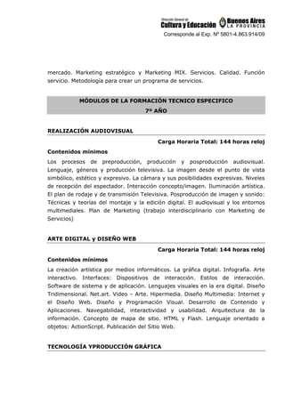 Corresponde al Exp. Nº 5801-4.863.914/09
mercado. Marketing estratégico y Marketing MIX. Servicios. Calidad. Función
servicio. Metodología para crear un programa de servicios.
MÓDULOS DE LA FORMACIÓN TECNICO ESPECIFICO
7º AÑO
REALIZACIÓN AUDIOVISUAL
Carga Horaria Total: 144 horas reloj
Contenidos mínimos
Los procesos de preproducción, producción y posproducción audiovisual.
Lenguaje, géneros y producción televisiva. La imagen desde el punto de vista
simbólico, estético y expresivo. La cámara y sus posibilidades expresivas. Niveles
de recepción del espectador. Interacción concepto/imagen. Iluminación artística.
El plan de rodaje y de transmisión Televisiva. Posproducción de imagen y sonido:
Técnicas y teorías del montaje y la edición digital. El audiovisual y los entornos
multimediales. Plan de Marketing (trabajo interdisciplinario con Marketing de
Servicios)
ARTE DIGITAL y DISEÑO WEB
Carga Horaria Total: 144 horas reloj
Contenidos mínimos
La creación artística por medios informáticos. La gráfica digital. Infografía. Arte
interactivo. Interfaces: Dispositivos de interacción. Estilos de interacción.
Software de sistema y de aplicación. Lenguajes visuales en la era digital. Diseño
Tridimensional. Net.art. Video – Arte. Hipermedia. Diseño Multimedia: Internet y
el Diseño Web. Diseño y Programación Visual. Desarrollo de Contenido y
Aplicaciones. Navegabilidad, interactividad y usabilidad. Arquitectura de la
información. Concepto de mapa de sitio. HTML y Flash. Lenguaje orientado a
objetos: ActionScript. Publicación del Sitio Web.
TECNOLOGÍA YPRODUCCIÓN GRÁFICA
 