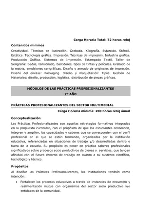 Carga Horaria Total: 72 horas reloj
Contenidos mínimos
Creatividad. Técnicas de ilustración. Grabado. Xilografía. Estarcido. Sténcil.
Estética. Tecnología gráfica. Impresión. Técnicas de impresión. Industria gráfica.
Producción Gráfica. Sistemas de Impresión. Estampado Textil. Taller de
Serigrafía: Sedas, tensionado, bastidores, tipos de tintas y películas. Grabado de
la matriz, emulsiones serigráficas. Diseño y armado de originales de impresión.
Diseño del envase: Packaging. Diseño y maquetación: Tipos. Gestión de
Materiales: diseño, producción, logística, distribución de piezas gráficas.
MÓDULOS DE LAS PRÁCTICAS PROFESIONALIZANTES
7º AÑO
PRÁCTICAS PROFESIONALIZANTES DEL SECTOR MULTIMEDIAL
Carga Horaria mínima: 200 horas reloj anual
Conceptualización
Las Prácticas Profesionalizantes son aquellas estrategias formativas integradas
en la propuesta curricular, con el propósito de que los estudiantes consoliden,
integren y amplíen, las capacidades y saberes que se corresponden con el perfil
profesional en el que se están formando, organizadas por la institución
educativa, referenciadas en situaciones de trabajo y/o desarrolladas dentro o
fuera de la escuela. Su propósito es poner en práctica saberes profesionales
significativos sobre procesos socio productivos de bienes y servicios, que tengan
afinidad con el futuro entorno de trabajo en cuanto a su sustento científico,
tecnológico y técnico.
Propósitos
Al diseñar las Prácticas Profesionalizantes, las instituciones tendrán como
intención:
• Fortalecer los procesos educativos a través de instancias de encuentro y
realimentación mutua con organismos del sector socio productivo y/o
entidades de la comunidad.
 